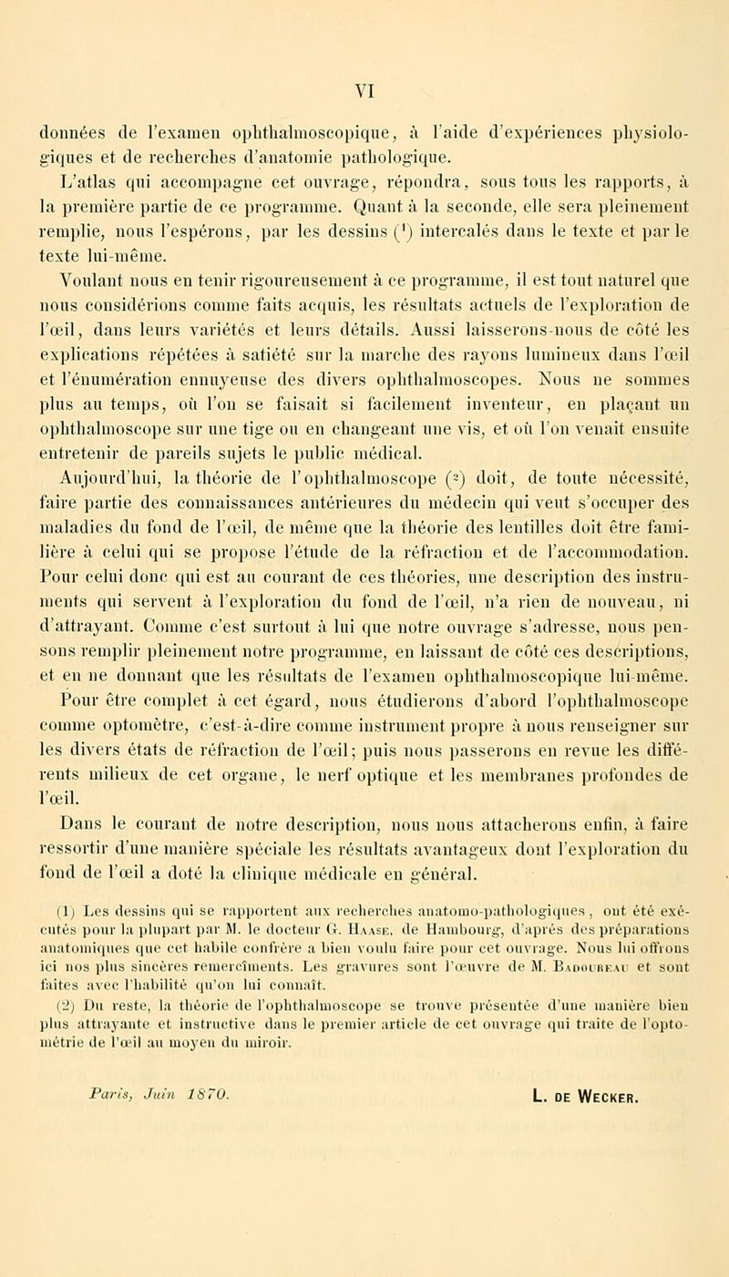 données de l'examen ophthalmoscopique, à l'aide d'expériences physiolo- giques et de recherches d'anatomie pathologique. L'atlas qui accompagne cet ouvrage, répondra, sous tous les rapports, à la première partie de ce programme. Quant à la seconde, elle sera pleinement remplie, nous l'espérons, par les dessins (') intercalés dans le texte et par le texte lui-même. Voulant nous en tenir rigoureusement à ce programme, il est tout naturel que nous considérions comme faits acquis, les résultats actuels de l'exploration de l'œil, dans leurs variétés et leurs détails. Aussi laisserons-nous de côté les explications répétées à satiété sur la marche des rayons lumineux dans l'œil et rémunération ennuyeuse des divers ophthalmoscopes. Nous ne sommes plus au temps, où l'on se faisait si facilement inventeur, en plaçant un ophthalmoscope sur une tige on en changeant une vis, et où l'on venait ensuite entretenir de pareils sujets le public médical. Aujourd'hui, la théorie de l'ophthalmoscope (-) doit, de toute nécessité, faire partie des connaissances antérieures du médecin qui veut s'occuper des maladies du fond de l'œil, de même que la théorie des lentilles doit être fami- lière à celui qui se propose l'étude de la réfraction et de l'accommodation. Pour celui donc qui est au courant de ces théories, une description des instru- ments qui servent à l'exploration du fond de l'œil, n'a rien de nouveau, ni d'attrayant. Comme c'est surtout à lui que notre ouvrage s'adresse, nous pen- sons remplir pleinement notre programme, en laissant de côté ces descriptions, et en ne donnant que les résultats de l'examen ophthalmoscopique lui-même. Pour être complet à cet égard, nous étudierons d'abord l'ophthalmoscope comme optomètre, c'est-à-dire comme instrument propre à nous renseigner sur les divers états de réfraction de l'œil; puis nous passerons eu revue les diffé- rents milieux de cet organe, le nerf optique et les membranes profondes de l'œil. Dans le courant de notre description, nous nous attacherons enfin, à faire ressortir d'une manière spéciale les résultats avantageux dont l'exploration du fond de l'œil a doté la clinique médicale en général. (1) Les dessins qui se rapportent aux recherches anatomo-pathologiques, ont été exé- cutés pour la plupart par M. le docteur G. Haase, de Hambourg, d'après des préparations anatomiques que cet habile confrère a bien voulu taire pour cet ouvrage. Nous lui offrons ici nos plus sincères reinercîments. Les gravures sont l'œuvre de M. Badoureau et sout faites avec l'habilité qu'on lui connaît. (*2) Du reste, la théorie de l'ophthalmoscope se trouve présentée d'une manière bien plus attrayante et instructive dans le premier article de cet ouvrage qui traite de l'opto- niétrie de l'œil au uiojen du miroir. Paris, Juin 1S~0. L. DE WECKER.