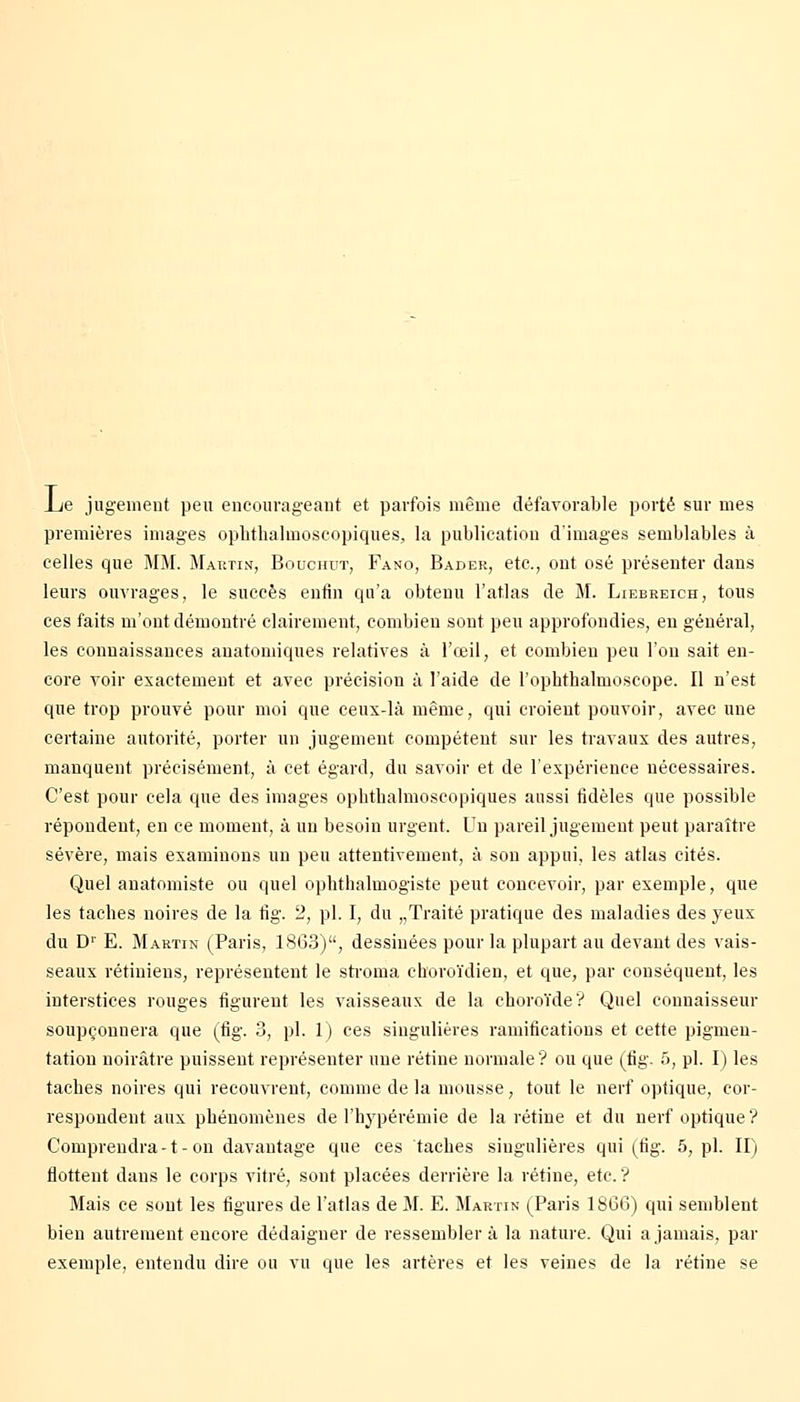 Ije jugement peu encourageant et parfois même défavorable porté sur mes premières images ophthalmoscopiques, la publication d'images semblables à celles que MM. Martin, Bouchut, Fano, Bader, etc., ont osé présenter dans leurs ouvrages, le succès enfin qu'a obtenu l'atlas de M. Liebreich, tous ces faits m'ont démontré clairement, combien sont peu approfondies, eu général, les connaissances anatomiques relatives à l'œil, et combien peu l'on sait en- core voir exactement et avec précision à l'aide de l'ophthalmoscope. Il n'est que trop prouvé pour moi que ceux-là même, qui croient pouvoir, avec une certaine autorité, porter un jugement compétent sur les travaux des autres, manquent précisément, à cet égard, du savoir et de l'expérience nécessaires. C'est pour cela que des images ophthalmoscopiques aussi fidèles que possible répondent, en ce moment, à un besoin urgent. Un pareil jugement peut paraître sévère, mais examinons un peu attentivement, à son appui, les atlas cités. Quel anatomiste ou quel ophthalmogiste peut concevoir, par exemple, que les taches noires de la fig. 2, pi. I, du „Traité pratique des maladies des yeux du D1' E. Martin (Paris, 1863), dessinées pour la plupart au devant des vais- seaux rétiniens, représentent le stroma choroïdien, et que, par conséquent, les interstices rouges figurent les vaisseaux de la choroïde? Quel connaisseur soupçonnera que (fig. 3, pi. 1) ces singulières ramifications et cette pigmen- tation noirâtre puissent représenter une rétine normale? ou que (fig. 5, pi. I) les taches noires qui recouvrent, comme de la mousse, tout le nerf optique, cor- respondent aux phénomènes de l'hypérémie de la rétine et du nerf optique? Comprendra-1-on davantage que ces taches singulières qui (fig. 5, pi. II) flottent dans le corps vitré, sont placées derrière la rétine, etc.? Mais ce sont les figures de l'atlas de M. E. Martin (Paris 1866) qui semblent bien autrement encore dédaigner de ressemblera la nature. Qui a jamais, par exemple, entendu dire ou vu que les artères et les veines de la rétine se
