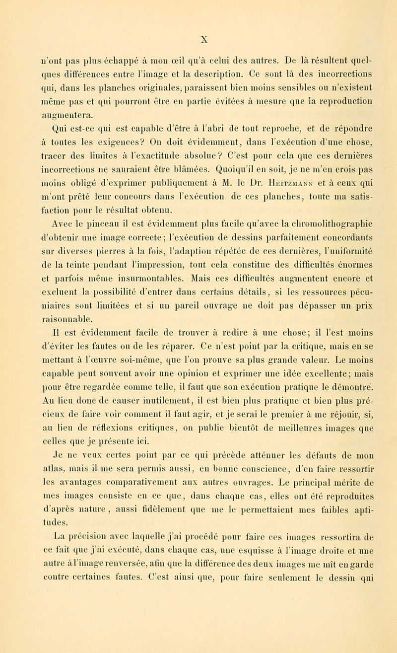 n'ont pas plus échappé à mon œil qu'à celui des autres. De là résultent quel- ques différences entre l'image et la description. Ce sont là des incorrections qui, dans les planches originales, paraissent bien moins sensibles ou n'existent même pas et qui pourront être en partie évitées à mesure que la reproduction augmentera. Qui est-ce qui est capable d'être à l'abri de tout reproche, et de répondre à toutes les exigences? On doit évidemment, dans l'exécution d'une chose, tracer des limites à l'exactitude absolue ? C'est pour cela que ces dernières incorrections ne sauraient être blâmées. Quoiqu'il en soit, je ne m'en crois pas moins obligé d'exprimer publiquement à M. le Dr. Heitzmann et à ceux qui m'ont prêté leur concours dans l'exécution de ces planches, toute ma satis- faction pour le résultat obtenu. Avec le pinceau il est évidemment plus facile qu'avec la chromolithographie d'obtenir une image correcte; l'exécution de dessins parfaitement concordants sur diverses pierres à la fois, l'adaption répétée de ces dernières, l'uniformité de la teinte pendant l'impression, tout cela constitue des difficultés énormes et parfois même insurmontables. Mais ces difficultés augmentent encore et excluent la possibilité d'entrer dans certains détails, si les ressources pécu- niaires sont limitées et si un pareil ouvrage ne doit pas dépasser un prix raisonnable. Il est évidemment facile de trouver à redire à une chose; il l'est moins d'éviter les fautes ou de les réparer. Ce n'est point par la critique, mais en se mettant à l'œuvre soi-même, que l'on prouve sa plus grande valeur. Le moins capable peut souvent avoir une opinion et exprimer une idée excellente; mais pour être regardée comme telle, il faut que son exécution pratique le démontré. Au lieu donc de causer inutilement, il est bien plus pratique et bien plus pré- cieux de faire voir comment il faut agir, et je serai le premier à me réjouir, si, au lieu de réflexions critiques, on publie bientôt de meilleures images que celles que je présente ici. Je ne veux certes point par ce qui précède atténuer les défauts de mou atlas, mais il me sera permis aussi, eu bonne conscience, d'eu faire ressortir les avantages comparativement aux autres ouvrages. Le principal mérite de mes images consiste en ce que, dans chaque cas, elles ont été reproduites d'après nature , aussi fidèlement que me le permettaient mes faibles apti- tudes. La précision avec laquelle j'ai procédé pour faire ces images ressortira de ce fait que j'ai exécuté, dans chaque cas, une esquisse à l'image droite et une autre à l'image renversée, afin que la différence des deux images me mît en garde contre certaines fautes. C'est ainsi que, pour faire seulement le dessin qui