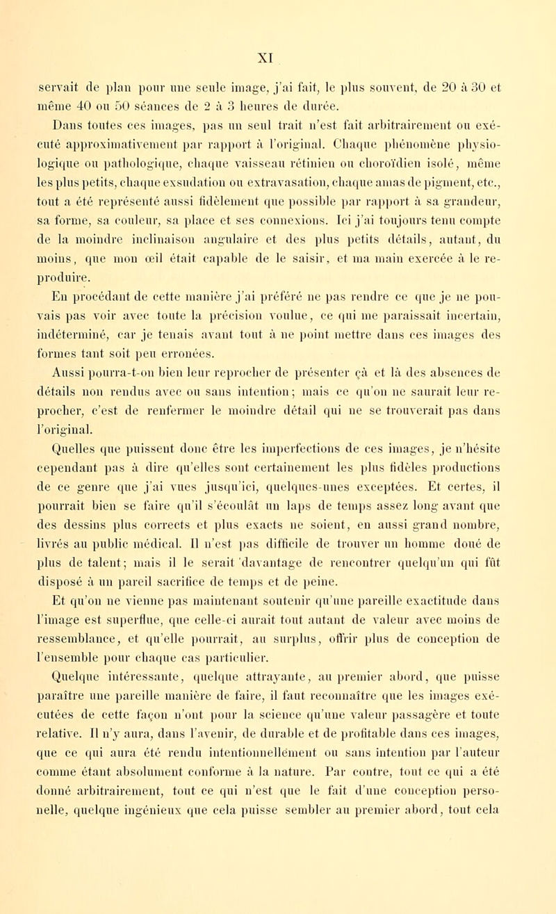 servait de plan pour une seule image, j'ai fait, le plus souvent, de 20 à 30 et même 40 ou 50 séances de 2 à 3 heures de durée. Dans toutes ces images, pas un seul trait n'est fait arbitrairement ou exé- cuté approximativement par rapport à l'original. Chaque phénomène physio- logique ou pathologique, chaque vaisseau rétinien ou choroïdien isolé, même les plus petits, chaque exsudation ou extravasation, chaque amas de pigment, etc., tout a été représenté aussi fidèlement que possible par rapport à sa grandeur, sa forme, sa couleur, sa place et ses connexions. Ici j'ai toujours tenu compte de la moindre inclinaison angulaire et des plus petits détails, autant, du moins, que mon œil était capable de le saisir, et ma main exercée à le re- produire. En procédant de cette manière j'ai préféré ne pas rendre ce que je ne pou- vais pas voir avec toute la précision voulue, ce qui me paraissait incertain, indéterminé, car je tenais avant tout à ne point mettre dans ces images des formes tant soit peu erronées. Aussi pourra-t-on bien leur reprocher de présenter çà et là des absences de détails non rendus avec ou sans intention ; mais ce qu'on ne saurait leur re- procher, c'est de renfermer le moindre détail qui ne se trouverait pas dans l'original. Quelles que puissent donc être les imperfections de ces images, je n'hésite cependant pas à dire qu'elles sont certainement les plus fidèles productions de ce genre que j'ai vues jusqu'ici, quelques-unes exceptées. Et certes, il pourrait bien se faire qu'il s'écoulât un laps de temps assez long avant que des dessins plus corrects et plus exacts ne soient, en aussi grand nombre, livrés au public médical. Il n'est pas difficile de trouver un homme doué de plus détalent; mais il le serait'davantage de rencontrer quelqu'un qui fût disposé à un pareil sacrifice de temps et de peine. Et qu'on ne vienne pas maintenant soutenir qu'une pareille exactitude dans l'image est superflue, que celle-ci aurait tout autant de valeur avec moins de ressemblance, et qu'elle pourrait, au surplus, offrir plus de conception de l'ensemble pour chaque cas particulier. Quelque intéressante, quelque attrayante, au premier abord, que puisse paraître une pareille manière de faire, il faut reconnaître que les images exé- cutées de cette façon n'ont pour la science qu'une valeur passagère et toute relative. Il n'y aura, dans l'avenir, de durable et de profitable dans ces images, que ce qui aura été rendu intentionnellement ou sans intention par l'auteur comme étant absolument conforme à la nature. Par contre, tout ce qui a été donné arbitrairement, tout ce qui n'est que le fait d'une conception perso- nelle, quelque ingénieux que cela puisse sembler au premier abord, tout cela