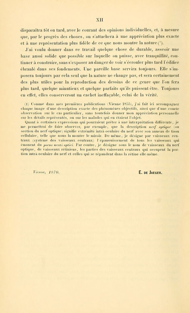disparaîtra tôt ou tard, avec le couvant des opinions individuelles, et, à mesure que, parle progrès des choses, on s'attachera à une appréciation plus exacte et à une représentation plus fidèle de ce que nous montre la nature (l). J'ai voulu donner dans ce travail quelque chose de durable, asseoir une base aussi solide que possible sur laquelle on puisse, avec tranquillité, con- tinuer à construire, sans s'exposer au danger de voir s'écrouler plus tard l'édifice ébranlé dans ses fondements. Une pareille base servira toujours. Elle s'im- posera toujours par cela seul que la nature ne change pas, et sera certainement des plus utiles pour la reproduction des dessins de ce genre que l'on fera plus tard, quelque minutieux et quelque parfaits qu'ils puissent être. Toujours en effet, elles conserveront un cachet ineffaçable, celui de la vérité. (1) Comme dans mes premières publications (Vienne 1855), j'ai fait ici accompagner chaque image d'une description exacte des phénomènes objectifs, ainsi que d'une courte observation sur le cas particulier, sans toutefois donner mon appréciation personnelle sur les détails représentés, ou sur les malades qui en étaient, l'objet. Quant à certaines expressions qui pourraient prêter à une interprétation différente, je me permettrai de faire observer, par exemple, que la description nerf optique (ou section du nerf optique) signifie extrémité intrà-oculaire du nerf avec son anneau de tissu cellulaire, telle que nous la montre le miroir. De même, je désigne par vaisseaux cen- traux (système des vaisseaux centraux) l'épanouissement de tous les vaisseaux qui émanent du parus nervi optici. Par contre, je désigne sous le nom de vaisseaux du nerf optique, de vaisseaux rétiniens, les parties des vaisseaux centraux qui occupent la por- tion intrà-oculaire du nerf et celles qui se répandent dans la rétine elle-même. Vienne, 1870. E. DE JaEGER.