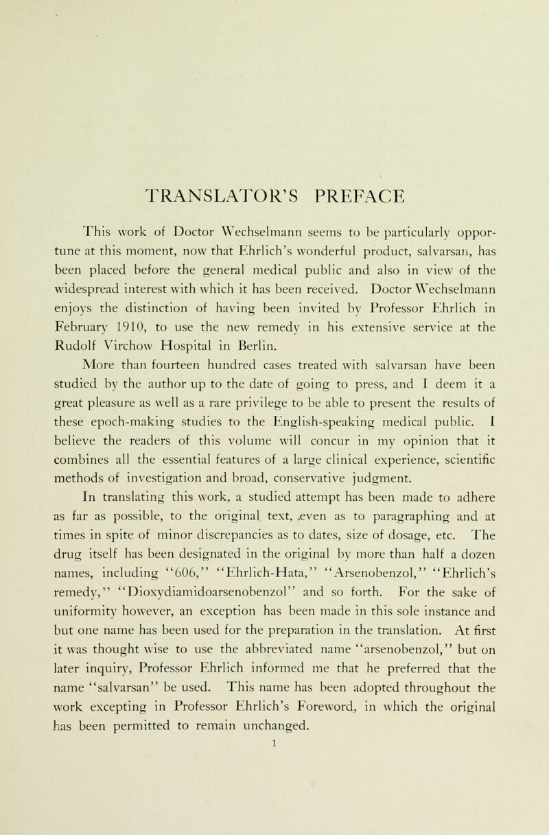 TRANSLATOR'S PREFACE This work of Doctor Wechselmann seems to be particularly oppor- tune at this moment, now that Ehrlich's wonderful product, salvarsan, has been placed before the general medical public and also in view of the widespread interest with which it has been received. Doctor Wechselmann enjoys the distinction of having been invited by Professor Khrlich in February 191(1, to use the new remedy in his extensive service at the Rudolf Virchow Hospital in Berlin. More than fourteen hundred cases treated with salvarsan have been studied by the author up to the date of going to press, and I deem it a great pleasure as well as a rare privilege to be able to present the results of these epoch-making studies to the English-speaking medical public. I believe the readers of this volume will concur in my opinion that it combines all the essential features of a large clinical experience, scientific methods of investigation and broad, conservative judgment. In translating this work, a studied attempt has been made to adhere as far as possible, to the original text, .even as to paragraphing and at times in spite of minor discrepancies as to dates, size of dosage, etc. The drug itself has been designated in the original by more than half a dozen names, including 606, Ehrlich-Hata, Arsenobenzol, Ehrlich's remedy, Dioxydiamidoarsenobenzol and so forth. For the sake of uniformity however, an exception has been made in this sole instance and but one name has been used for the preparation in the translation. At first it was thought wise to use the abbreviated name arsenobenzol, but on later inquiry, Professor Ehrlich informed me that he preferred that the name salvarsan be used. This name has been adopted throughout the work excepting in Professor Ehrlich's Foreword, in which the original has been permitted to remain unchanged.