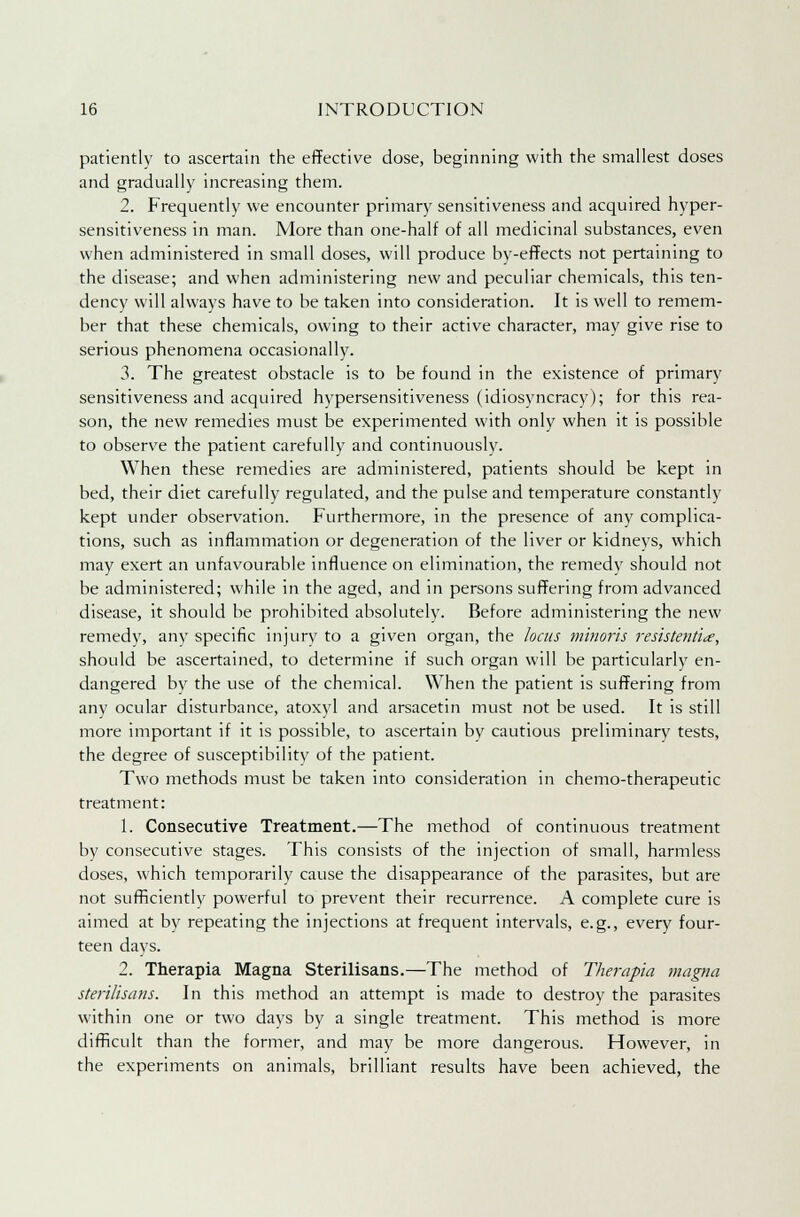 patiently to ascertain the effective dose, beginning with the smallest doses and gradually increasing them. 2. Frequently we encounter primary sensitiveness and acquired hyper- sensitiveness in man. More than one-half of all medicinal substances, even when administered in small doses, will produce by-effects not pertaining to the disease; and when administering new and peculiar chemicals, this ten- dency will always have to be taken into consideration. It is well to remem- ber that these chemicals, owing to their active character, may give rise to serious phenomena occasionally. 3. The greatest obstacle is to be found in the existence of primary sensitiveness and acquired hypersensitiveness (idiosyncracy); for this rea- son, the new remedies must be experimented with only when it is possible to observe the patient carefully and continuously. When these remedies are administered, patients should be kept in bed, their diet carefully regulated, and the pulse and temperature constantly kept under observation. Furthermore, in the presence of any complica- tions, such as inflammation or degeneration of the liver or kidneys, which may exert an unfavourable influence on elimination, the remedy should not be administered; while in the aged, and in persons suffering from advanced disease, it should be prohibited absolutely. Before administering the new remedy, any specific injury to a given organ, the locus minoris resistentite, should be ascertained, to determine if such organ will be particularly en- dangered by the use of the chemical. When the patient is suffering from any ocular disturbance, atoxyl and arsacetin must not be used. It is still more important if it is possible, to ascertain by cautious preliminary tests, the degree of susceptibility of the patient. Two methods must be taken into consideration in chemo-therapeutic treatment: 1. Consecutive Treatment.—The method of continuous treatment by consecutive stages. This consists of the injection of small, harmless doses, which temporarily cause the disappearance of the parasites, but are not sufficiently powerful to prevent their recurrence. A complete cure is aimed at by repeating the injections at frequent intervals, e.g., every four- teen days. 2. Therapia Magna Sterilisans.—The method of Therapia magna sterilisans. In this method an attempt is made to destroy the parasites within one or two days by a single treatment. This method is more difficult than the former, and may be more dangerous. However, in the experiments on animals, brilliant results have been achieved, the