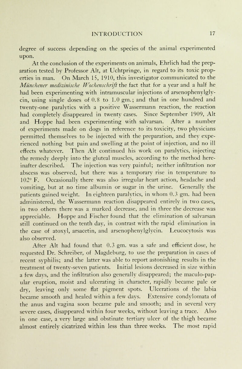 degree of success depending on the species of the animal experimented upon. At the conclusion of the experiments on animals, Ehrlich had the prep- aration tested by Professor Alt, at Uchtpringe, in regard to its toxic prop- erties in man. On March 15, 1910, this investigator communicated to the Miinchener medizinische Wochenschrift the fact that for a year and a half he had been experimenting with intramuscular injections of arsenophenylgly- cin, using single doses of 0.8 to 1.0 gm.; and that in one hundred and twenty-one paralytics with a positive Wassermann reaction, the reaction had completely disappeared in twenty cases. Since September 1909, Alt and Hoppe had been experimenting with salvarsan. After a number of experiments made on dogs in reference to its toxicity, two physicians permitted themselves to be injected with the preparation, and they expe- rienced nothing but pain and swelling at the point of injection, and no ill effects whatever. Then Alt continued his work on paralytics, injecting the remedy deeply into the gluteal muscles, according to the method here- inafter described. The injection was very painful; neither infiltration nor abscess was observed, but there was a temporary rise in temperature to 102° F. Occasionally there was also irregular heart action, headache and vomiting, but at no time albumin or sugar in the urine. Generally the patients gained weight. In eighteen paralytics, in whom 0.3 gm. had been administered, the Wassermann reaction disappeared entirely in two cases, in two others there was a marked decrease, and in three the decrease was appreciable. Hoppe and Fischer found that the elimination of salvarsan still continued on the tenth day, in contrast with the rapid elimination in the case of atoxyl, arsacetin, and arsenophenylglycin. Leucocytosis was also observed. After Alt had found that 0.3 gm. was a safe and efficient dose, he requested Dr. Schreiber, of Magdeburg, to use the preparation in cases of recent syphilis; and the latter was able to report astonishing results in the treatment of twenty-seven patients. Initial lesions decreased in size within a few days, and the infiltration also generally disappeared; the maculo-pap- ular eruption, moist and ulcerating in character, rapidly became pale or dry, leaving only some flat pigment spots. Ulcerations of the labia became smooth and healed within a few days. Extensive condylomata of the anus and vagina soon became pale and smooth; and in several very severe cases, disappeared within four weeks, without leaving a trace. Also in one case, a very large and obstinate tertiary ulcer of the thigh became almost entirely cicatrized within less than three weeks. The most rapid