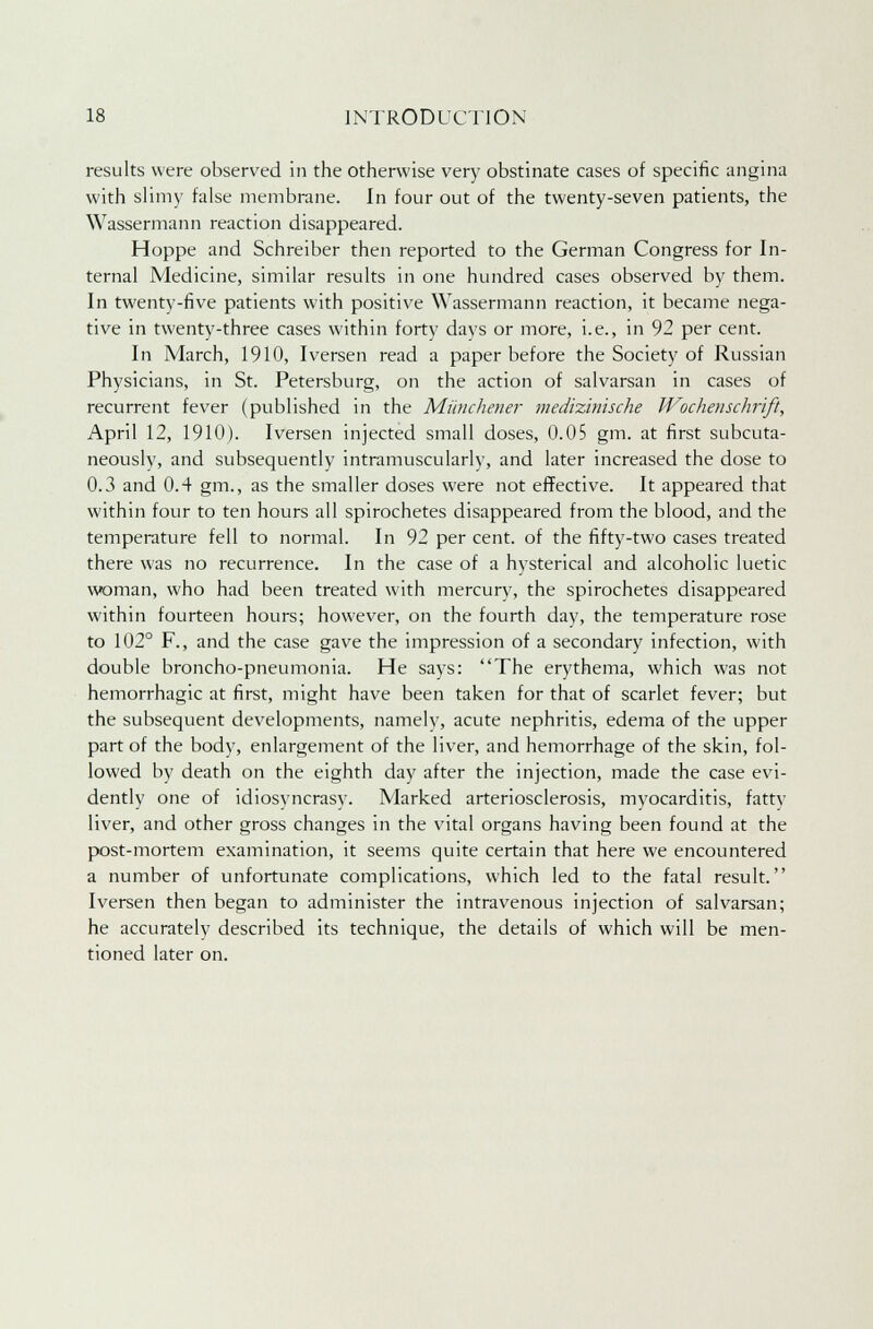 results were observed in the otherwise very obstinate cases of specific angina with slimy false membrane. In four out of the twenty-seven patients, the Wassermann reaction disappeared. Hoppe and Schreiber then reported to the German Congress for In- ternal Medicine, similar results in one hundred cases observed by them. In twenty-five patients with positive Wassermann reaction, it became nega- tive in twenty-three cases within forty days or more, i.e., in 92 per cent. In March, 1910, Iversen read a paper before the Society of Russian Physicians, in St. Petersburg, on the action of salvarsan in cases of recurrent fever (published in the Miinchener medizinische Wochenschrift, April 12, 1910). Iversen injected small doses, 0.05 gm. at first subcuta- neously, and subsequently intramuscularly, and later increased the dose to 0.3 and 0.4 gm., as the smaller doses were not effective. It appeared that within four to ten hours all spirochetes disappeared from the blood, and the temperature fell to normal. In 92 per cent, of the fifty-two cases treated there was no recurrence. In the case of a hysterical and alcoholic luetic woman, who had been treated with mercury, the spirochetes disappeared within fourteen hours; however, on the fourth day, the temperature rose to 102° F., and the case gave the impression of a secondary infection, with double broncho-pneumonia. He says: The erythema, which was not hemorrhagic at first, might have been taken for that of scarlet fever; but the subsequent developments, namely, acute nephritis, edema of the upper part of the body, enlargement of the liver, and hemorrhage of the skin, fol- lowed by death on the eighth day after the injection, made the case evi- dently one of idiosyncrasy. Marked arteriosclerosis, myocarditis, fattv liver, and other gross changes in the vital organs having been found at the post-mortem examination, it seems quite certain that here we encountered a number of unfortunate complications, which led to the fatal result. Iversen then began to administer the intravenous injection of salvarsan; he accurately described its technique, the details of which will be men- tioned later on.