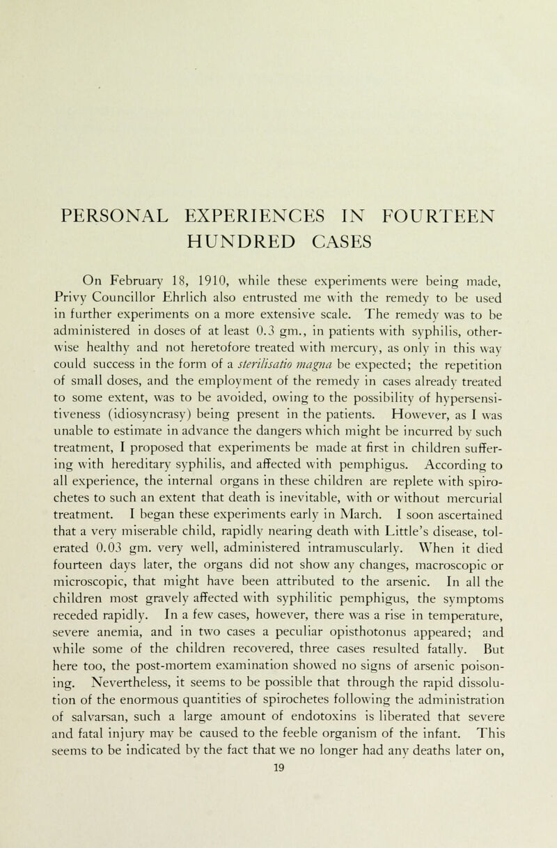 PERSONAL EXPERIENCES IN FOURTEEN HUNDRED CASES On February 18, 1910, while these experiments were being made, Privy Councillor Ehrlich also entrusted me with the remedy to be used in further experiments on a more extensive scale. The remedy was to be administered in doses of at least 0.3 gm., in patients with syphilis, other- wise healthy and not heretofore treated with mercury, as only in this way could success in the form of a sterilisatio magna be expected; the repetition of small doses, and the employment of the remedy in cases already treated to some extent, was to be avoided, owing to the possibility of hypersensi- tiveness (idiosyncrasy) being present in the patients. However, as I was unable to estimate in advance the dangers which might be incurred by such treatment, I proposed that experiments be made at first in children suffer- ing with hereditary syphilis, and affected with pemphigus. According to all experience, the internal organs in these children are replete with spiro- chetes to such an extent that death is inevitable, with or without mercurial treatment. I began these experiments early in March. I soon ascertained that a very miserable child, rapidly nearing death with Little's disease, tol- erated 0.03 gm. very well, administered intramuscularly. When it died fourteen days later, the organs did not show any changes, macroscopic or microscopic, that might have been attributed to the arsenic. In all the children most gravely affected with syphilitic pemphigus, the symptoms receded rapidly. In a few cases, however, there was a rise in temperature, severe anemia, and in two cases a peculiar opisthotonus appeared; and while some of the children recovered, three cases resulted fatally. But here too, the post-mortem examination showed no signs of arsenic poison- ing. Nevertheless, it seems to be possible that through the rapid dissolu- tion of the enormous quantities of spirochetes following the administration of salvarsan, such a large amount of endotoxins is liberated that severe and fatal injury may be caused to the feeble organism of the infant. This seems to be indicated by the fact that we no longer had any deaths later on,