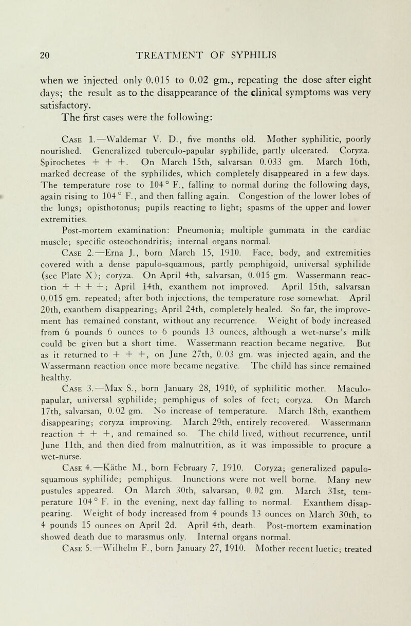 when we injected only 0.015 to 0.02 gm., repeating the dose after eight days; the result as to the disappearance of the clinical symptoms was very satisfactory. The first cases were the following: Case 1.—Waldemar V. D., five months old. Mother syphilitic, poorly nourished. Generalized tuberculo-papular syphilide, partly ulcerated. Coryza. Spirochetes + + +. On March 15th, salvarsan 0.033 gm. March 16th, marked decrease of the syphilides, which completely disappeared in a few days. The temperature rose to 104° F., falling to normal during the following days, again rising to 104° F., and then falling again. Congestion of the lower lobes of the lungs; opisthotonus; pupils reacting to light; spasms of the upper and lower extremities. Post-mortem examination: Pneumonia; multiple gummata in the cardiac muscle; specific osteochondritis; internal organs normal. Case 2.—Erna J., born March 15, 1910. Face, body, and extremities covered with a dense papulo-squamous, partly pemphigoid, universal syphilide (see Plate X); coryza. On April 4th, salvarsan, 0.015 gm. YVassermann reac- tion + + + +; April 14th, exanthem not improved. April 15th, salvarsan 0.015 gm. repeated; after both injections, the temperature rose somewhat. April 20th, exanthem disappearing; April 24th, completely healed. So far, the improve- ment has remained constant, without any recurrence. Weight of body increased from 6 pounds 6 ounces to 6 pounds 13 ounces, although a wet-nurse's milk could be given but a short time. Wassermann reaction became negative. But as it returned to + + +, on June 27th, 0.03 gm. was injected again, and the Wassermann reaction once more became negative. The child has since remained healthy. Case 3.—Max S., born January 28, 1910, of syphilitic mother. Maculo- papular, universal syphilide; pemphigus of soles of feet; coryza. On March 17th, salvarsan, 0.02 gm. No increase of temperature. March 18th, exanthem disappearing; coryza improving. March 29th, entirely recovered. Wassermann reaction 4- + +, and remained so. The child lived, without recurrence, until June 11th, and then died from malnutrition, as it was impossible to procure a wet-nurse. Case 4.—Kathe M., born February 7, 1910. Coryza; generalized papulo- squamous syphilide; pemphigus. Inunctions were not well borne. Many new pustules appeared. On March 30th, salvarsan, 0.02 gm. March 31st, tem- perature 104° F. in the evening, next day falling to normal. Exanthem disap- pearing. Weight of body increased from 4 pounds 13 ounces on March 30th, to 4 pounds 15 ounces on April 2d. April 4th, death. Post-mortem examination showed death due to marasmus only. Internal organs normal. Case 5.—Wilhelm F., born January 27, 1910. Mother recent luetic; treated