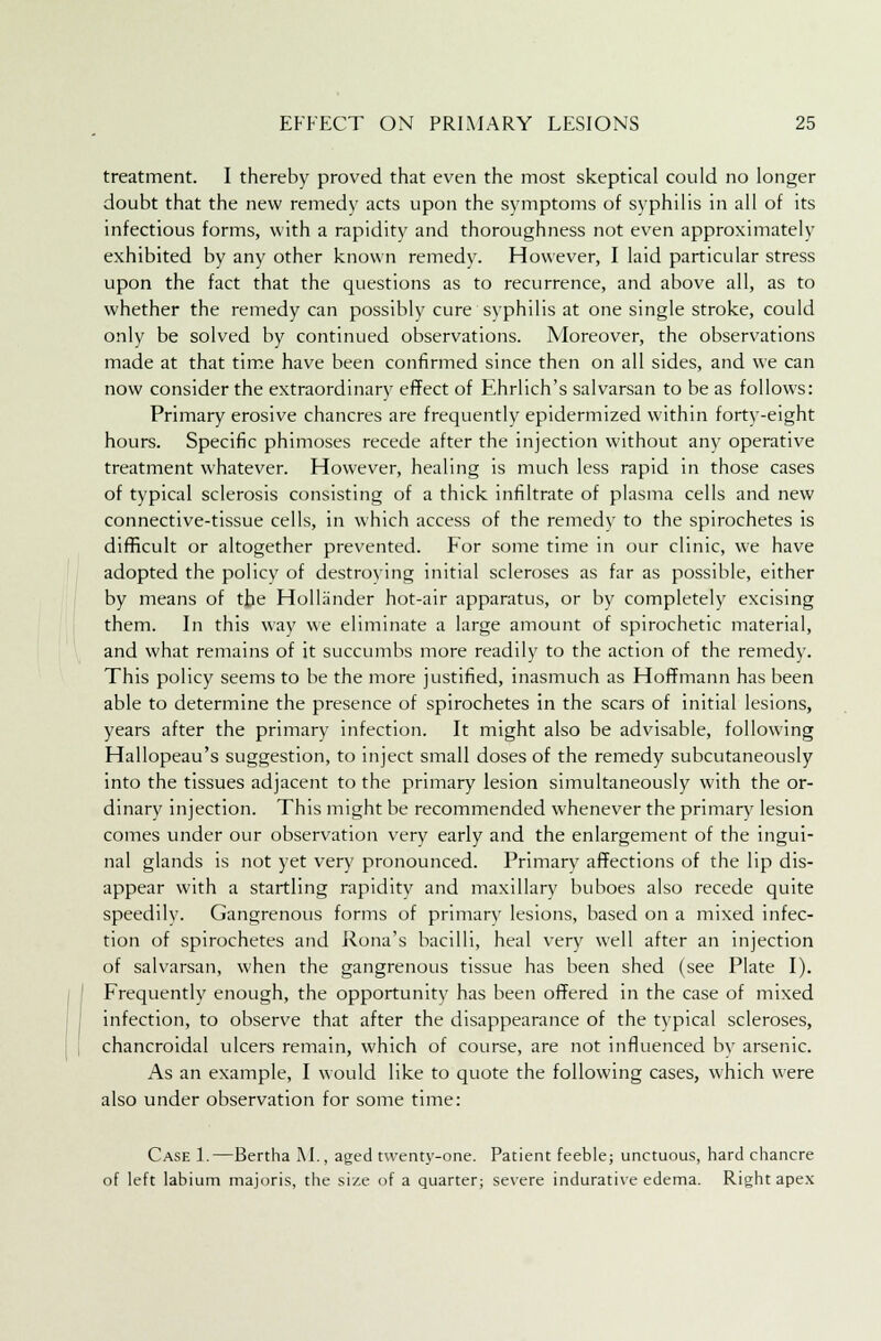 treatment. I thereby proved that even the most skeptical could no longer doubt that the new remedy acts upon the symptoms of syphilis in all of its infectious forms, with a rapidity and thoroughness not even approximately exhibited by any other known remedy. However, I laid particular stress upon the fact that the questions as to recurrence, and above all, as to whether the remedy can possibly cure syphilis at one single stroke, could only be solved by continued observations. Moreover, the observations made at that time have been confirmed since then on all sides, and we can now consider the extraordinary effect of Ehrlich's salvarsan to be as follows: Primary erosive chancres are frequently epidermized within forty-eight hours. Specific phimoses recede after the injection without any operative treatment whatever. However, healing is much less rapid in those cases of typical sclerosis consisting of a thick infiltrate of plasma cells and new connective-tissue cells, in which access of the remedy to the spirochetes is difficult or altogether prevented. For some time in our clinic, we have adopted the policy of destroying initial scleroses as far as possible, either by means of the Hollander hot-air apparatus, or by completely excising them. In this way we eliminate a large amount of spirochetic material, and what remains of it succumbs more readily to the action of the remedy. This policy seems to be the more justified, inasmuch as Hoffmann has been able to determine the presence of spirochetes in the scars of initial lesions, years after the primary infection. It might also be advisable, following Hallopeau's suggestion, to inject small doses of the remedy subcutaneously into the tissues adjacent to the primary lesion simultaneously with the or- dinary injection. This might be recommended whenever the primary lesion comes under our observation very early and the enlargement of the ingui- nal glands is not yet very pronounced. Primary affections of the lip dis- appear with a startling rapidity and maxillary buboes also recede quite speedily. Gangrenous forms of primary lesions, based on a mixed infec- tion of spirochetes and Rona's bacilli, heal very well after an injection of salvarsan, when the gangrenous tissue has been shed (see Plate I). Frequently enough, the opportunity has been offered in the case of mixed infection, to observe that after the disappearance of the typical scleroses, chancroidal ulcers remain, which of course, are not influenced by arsenic. As an example, I would like to quote the following cases, which were also under observation for some time: Case 1.—Bertha M., aged twenty-one. Patient feeble; unctuous, hard chancre of left labium majoris, the size of a quarter; severe indurative edema. Right apex