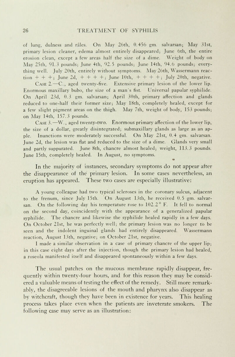 of lung, dulness and rales. On May 26th, 0.456 gm. salvarsan; May 31st, primary lesion cleaner, edema almost entirely disappeared; June 6th, the entire erosion clean, except a few areas half the size of a dime. Weight of body on May 25th, 91.3 pounds; June 4th, 92.5 pounds; June 14th, 94.6 pounds; every- thing well. July 20th, entirely without symptoms. May 26th, Wassermann reac- tion + + +; June 2d, + 4- + +; June 10th, 4-4-4-4-; July 20th, negative. Case 2.—C, aged twenty-five. Extensive primary lesion of the lower lip. Enormous maxillary bubo, the size of a man's fist. Universal papular syphilide. On April 23d, 0.3 gm. salvarsan; April 30th, primary affection and glands reduced to one-half their former size; May 18th, completely healed, except for a few slight pigment areas on the thigh. May 7th, weight of body, 153 pounds; on May 14th, 157.3 pounds. Case 3.—W., aged twenty-two. Enormous primary affection of the lower lip, the size of a dollar, greatly disintegrated; submaxillary glands as large as an ap- ple. Inunctions were moderately successful. On May 21st, 0.4 gm. salvarsan. June 2d, the lesion was flat and reduced to the size of a dime. Glands very small and partly suppurated. June 8th, chancre almost healed; weight, 113.3 pounds. June 15th, completely healed. In August, no symptoms. In the majority of instances, secondary symptoms do not appear after the disappearance of the primary lesion. In some cases nevertheless, an eruption has appeared. These two cases are especially illustrative: A young colleague had two typical scleroses in the coronary sulcus, adjacent to the frenum, since July 15th. On August 13th, he received 0.5 gm. salvar- san. On the following day his temperature rose to 102.2° F. It fell to normal on the second day, coincidently with the appearance of a generalized papular syphilide. The chancre and likewise the syphilide healed rapidly in a few days. On October 21st, he was perfectly well; the primary lesion was no longer to be seen and the indolent inguinal glands had entirely disappeared. Wassermann reaction, August 13th, negative; on October 21st, negative. I made a similar observation in a case of primary chancre of the upper lip; in this case eight days after the injection, though the primary lesion had healed, a roseola manifested itself and disappeared spontaneously within a few days. The usual patches on the mucous membrane rapidly disappear, fre- quently within twenty-four hours, and for this reason they may be consid- ered a valuable means of testing the effect of the remedy. Still more remark- ablv, the disagreeable lesions of the mouth and pharynx also disappear as by witchcraft, though they have been in existence for years. This healing process takes place even when the patients are inveterate smokers. The following case may serve as an illustration: