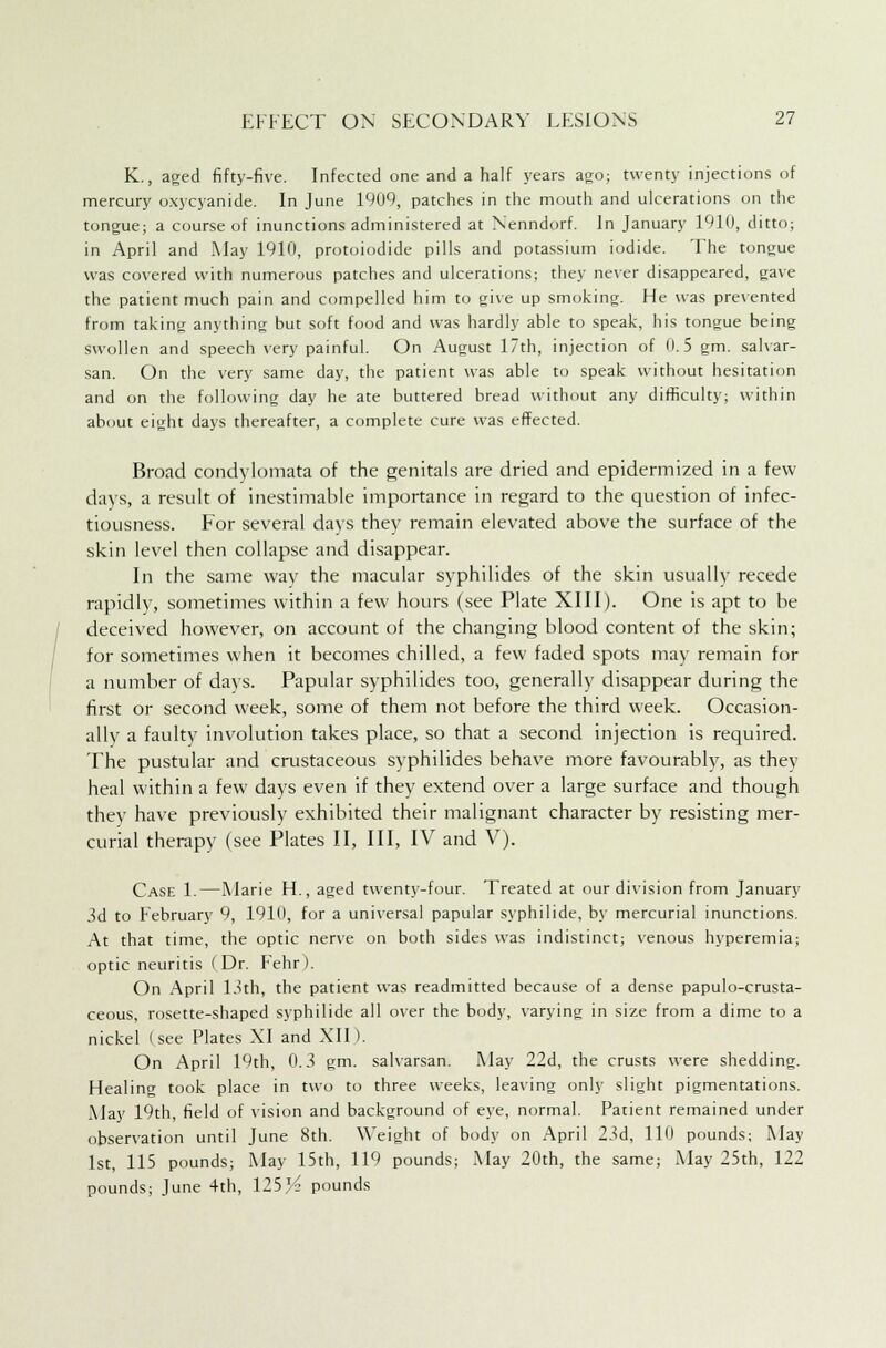 K., aged fifty-five. Infected one and a half years ago; twenty injections of mercury oxycyanide. In June 1909, patches in the mouth and ulcerations on the tongue; a course of inunctions administered at Nenndorf. In January 1910, ditto; in April and May 1910, protoiodide pills and potassium iodide. The tongue was covered with numerous patches and ulcerations; they never disappeared, gave the patient much pain and compelled him to give up smoking. He was prevented from taking anything but soft food and was hardly able to speak, his tongue being swollen and speech very painful. On August 17th, injection of 0.5 gm. salvar- san. On the very same day, the patient was able to speak without hesitation and on the following day he ate buttered bread without any difficulty; within about eight days thereafter, a complete cure was effected. Broad condylomata of the genitals are dried and epidermized in a few days, a result of inestimable importance in regard to the question of infec- tiousness. For several days they remain elevated above the surface of the skin level then collapse and disappear. In the same way the macular syphilides of the skin usually recede rapidly, sometimes within a few hours (see Plate XIII). One is apt to be deceived however, on account of the changing blood content of the skin; for sometimes when it becomes chilled, a few faded spots may remain for a number of days. Papular syphilides too, generally disappear during the first or second week, some of them not before the third week. Occasion- ally a faulty involution takes place, so that a second injection is required. The pustular and crustaceous syphilides behave more favourably, as they heal within a few days even if they extend over a large surface and though they have previously exhibited their malignant character by resisting mer- curial therapy (see Plates II, III, IV and V). Case 1.—Marie H., aged twenty-four. Treated at our division from January 3d to February 9, 1910, for a universal papular syphilide, by mercurial inunctions. At that time, the optic nerve on both sides was indistinct; venous hyperemia; optic neuritis (Dr. Fehr). On April 13th, the patient was readmitted because of a dense papulo-crusta- ceous, rosette-shaped syphilide all over the body, varying in size from a dime to a nickel (see Plates XI and XII). On April 19th, 0.3 gm. salvarsan. May 22d, the crusts were shedding. Healing took place in two to three weeks, leaving only slight pigmentations. May 19th, field of vision and background of eye, normal. Patient remained under observation until June 8th. Weight of body on April 23d, 110 pounds; May 1st, 115 pounds; May 15th, 119 pounds; May 20th, the same; May 25th, 122 pounds; June 4th, 125 Y? pounds