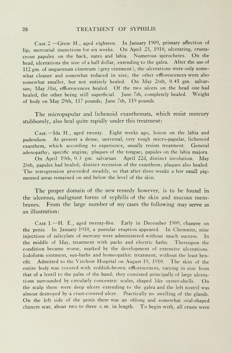 Case 2.—Crete H., aged eighteen. In January 1909, primary affection of lip; mercurial inunctions for six weeks. On April 25, 1910, ulcerating, crusta- ceous papules on the back, nates and labia. Numerous spirochetes. On the head, ulcerations the size of a half dollar, extending to the galea. After the use of 112 gm. of unguentum cinereum (grey ointment), the ulcerations were only some- what cleaner and somewhat reduced in size; the other efflorescences were also somewhat smaller, but not entirely healed. On May 26th, 0.45 gm. salvar- san; May 31st, efflorescences healed. Of the two ulcers on the head one had healed, the other being still superficial. June 7th, completely healed. Weight of body on May 29th, 117 pounds; June 7th, 119 pounds. The micropapular and lichenoid exanthemata, which resist mercury stubbornly, also heal quite rapidly under this treatment: Case.—Ida H., aged twenty. Eight weeks ago, lesion on the labia and pudendum. At present a dense, universal, very tough micro-papular, lichenoid exanthem, which according to experience, usually resists treatment. General adenopathy; specific angina; plaques of the tongue; papules on the labia majora. On April 19th, 0.3 gm. salvarsan. April 22d, distinct involution. May 26th, papules had healed; distinct recession of the exanthem; plaques also healed. The retrogression proceeded steadily, so that after three weeks a few small pig- mented areas remained on and below the level of the skin. The proper domain of the new remedy however, is to be found in the ulcerous, malignant forms of syphilis of the skin and mucous mem- branes. From the large number of my cases the following may serve as an illustration: Case 1.—H. E., aged twenty-five. Early in December 1909, chancre on the penis. In January 1910, a pustular eruption appeared. In Chemnitz, nine injections of salicylate of mercury were administered without much success. In the middle of May, treatment with packs and electric baths. Thereupon the condition became worse, marked by the development of extensive ulcerations. Iodoform ointment, sun-baths and homeopathic treatment, without the least ben- efit. Admitted to the Virchow Hospital on August 19, 1910. The skin of the entire body was covered with reddish-brown efflorescences, varying in size from that of a lentil to the palm of the hand; they consisted principally of large ulcera- tions surrounded by circularly concentric scales, shaped like oyster-shells. On the scalp there were deep ulcers extending to the galea and the left nostril was almost destroyed by a crust-covered ulcer. Practically no swelling of the glands. On the left side of the penis there was an oblong and somewhat oval-shaped chancre scar, about two to three cm. in length. To begin with, all crusts were