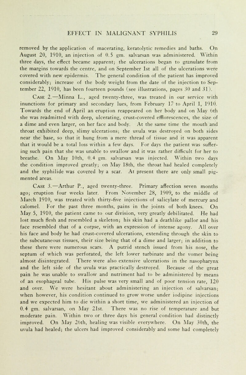 removed by the application of macerating, keratolytic remedies and baths. On August 20, 1910, an injection of 0.5 gm. salvarsan was administered. Within three days, the effect became apparent; the ulcerations began to granulate from the margins towards the centre, and on September 1st all of the ulcerations were covered with new epidermis. The general condition of the patient has improved considerably; increase of the body weight from the date of the injection to Sep- tember 22, 1910, has been fourteen pounds (see illustrations, pages 30 and 31 ). Case 2.—Minna L., aged twenty-three, was treated in our service with inunctions for primary and secondary lues, from February 17 to April 1, 1910. Towards the end of April an eruption reappeared on her body and on May 6th she was readmitted with deep, ulcerating, crust-covered efflorescences, the size of a dime and even larger, on her face and body. At the same time the mouth and throat exhibited deep, slimy ulcerations; the uvula was destroyed on both sides near the base, so that it hung from a mere thread of tissue and it was apparent that it would be a total loss within a few days. For days the patient was suffer- ing such pain that she was unable to swallow and it was rather difficult for her to breathe. On May Kith, 0.4 gm. salvarsan was injected. Within two days the condition improved greatly; on May 18th, the throat had healed completely and the syphilide was covered by a scar. At present there are only small pig- mented areas. Case 3.—Arthur P., aged twenty-three. Primary affection seven months ago; eruption four weeks later. Prom November 28, 1909, to the middle of March 1910, was treated with thirty-five injections of salicylate of mercury and calomel. For the past three months, pains in the joints of both knees. On May 5, 1910, the patient came to our division, very greatly debilitated. He had lost much flesh and resembled a skeleton; his skin had a deathlike pallor and his face resembled that of a corpse, with an expression of intense agony. All over his face and body he had crust-covered ulcerations, extending through the skin to the subcutaneous tissues, their size being that of a dime and larger; in addition to these there were numerous scars. A putrid stench issued from his nose, the septum of which was perforated, the left lower turbinate and the vomer being almost disintegrated. There were also extensive ulcerations in the nasopharynx and the left side of the uvula was practically destroyed. Because of the great pain he was unable to swallow and nutriment had to be administered by means of an esophageal tube. His pulse was very small and of poor tension rate, 120 and over. We were hesitant about administering an injection of salvarsan; when however, his condition continued to grow worse under iodipine injections and we expected him to die within a short time, we administered an injection of 0.4 gm. salvarsan, on May 21st. There was no rise of temperature and but moderate pain. Within two or three days his general condition had distinctly improved. On May 26th, healing was visible everywhere. On May 30th, the uvula had healed; the ulcers had improved considerably and some had completely