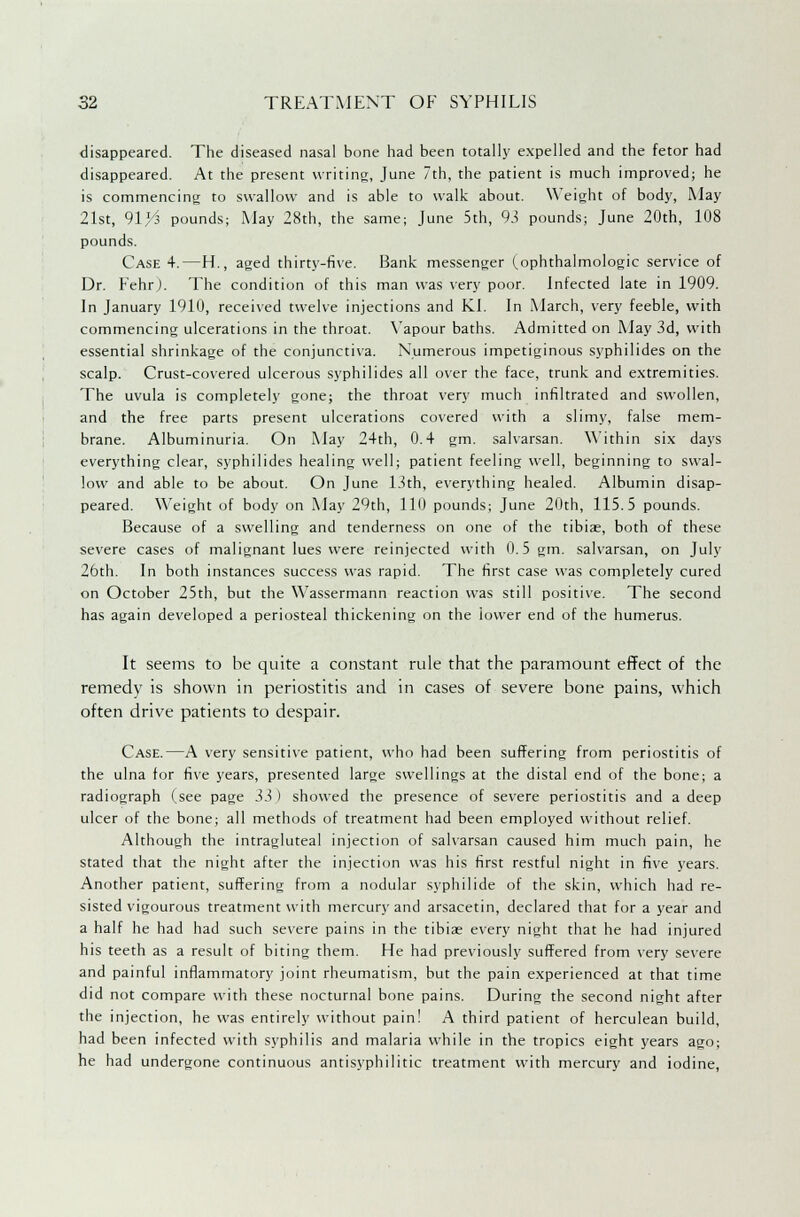 disappeared. The diseased nasal bone had been totally expelled and the fetor had disappeared. At the present writing, June 7th, the patient is much improved; he is commencing to swallow and is able to walk about. Weight of body, May 21st, 91^ pounds; May 28th, the same; June 5th, 93 pounds; June 20th, 108 pounds. Case 4.—H., aged thirty-five. Bank messenger (ophthalmologic service of Dr. Fehr). The condition of this man was very poor. Infected late in 1909. In January 1910, received twelve injections and KI. In March, very feeble, with commencing ulcerations in the throat. Vapour baths. Admitted on May 3d, with essential shrinkage of the conjunctiva. Numerous impetiginous syphilides on the scalp. Crust-covered ulcerous syphilides all over the face, trunk and extremities. The uvula is completely gone; the throat very much infiltrated and swollen, and the free parts present ulcerations covered with a slimy, false mem- brane. Albuminuria. On May 24th, 0.4 gm. salvarsan. Within six days everything clear, syphilides healing well; patient feeling well, beginning to swal- low and able to be about. On June 13th, everything healed. Albumin disap- peared. Weight of body on May 29th, 110 pounds; June 20th, 115.5 pounds. Because of a swelling and tenderness on one of the tibiae, both of these severe cases of malignant lues were reinjected with 0.5 gm. salvarsan, on July 26th. In both instances success was rapid. The first case was completely cured on October 25th, but the Wassermann reaction was still positive. The second has again developed a periosteal thickening on the iovver end of the humerus. It seems to he quite a constant rule that the paramount effect of the remedy is shown in periostitis and in cases of severe bone pains, which often drive patients to despair. Case.—A very sensitive patient, who had been suffering from periostitis of the ulna for five years, presented large swellings at the distal end of the bone; a radiograph (see page 5i ) showed the presence of severe periostitis and a deep ulcer of the bone; all methods of treatment had been employed without relief. Although the intragluteal injection of salvarsan caused him much pain, he stated that the night after the injection was his first restful night in five years. Another patient, suffering from a nodular syphilide of the skin, which had re- sisted vigourous treatment with mercury and arsacetin, declared that for a year and a half he had had such severe pains in the tibiae every night that he had injured his teeth as a result of biting them. He had previously suffered from very severe and painful inflammatory joint rheumatism, but the pain experienced at that time did not compare with these nocturnal bone pains. During the second night after the injection, he was entirely without pain! A third patient of herculean build, had been infected with syphilis and malaria while in the tropics eight years ago; he had undergone continuous antisyphilitic treatment with mercury and iodine,