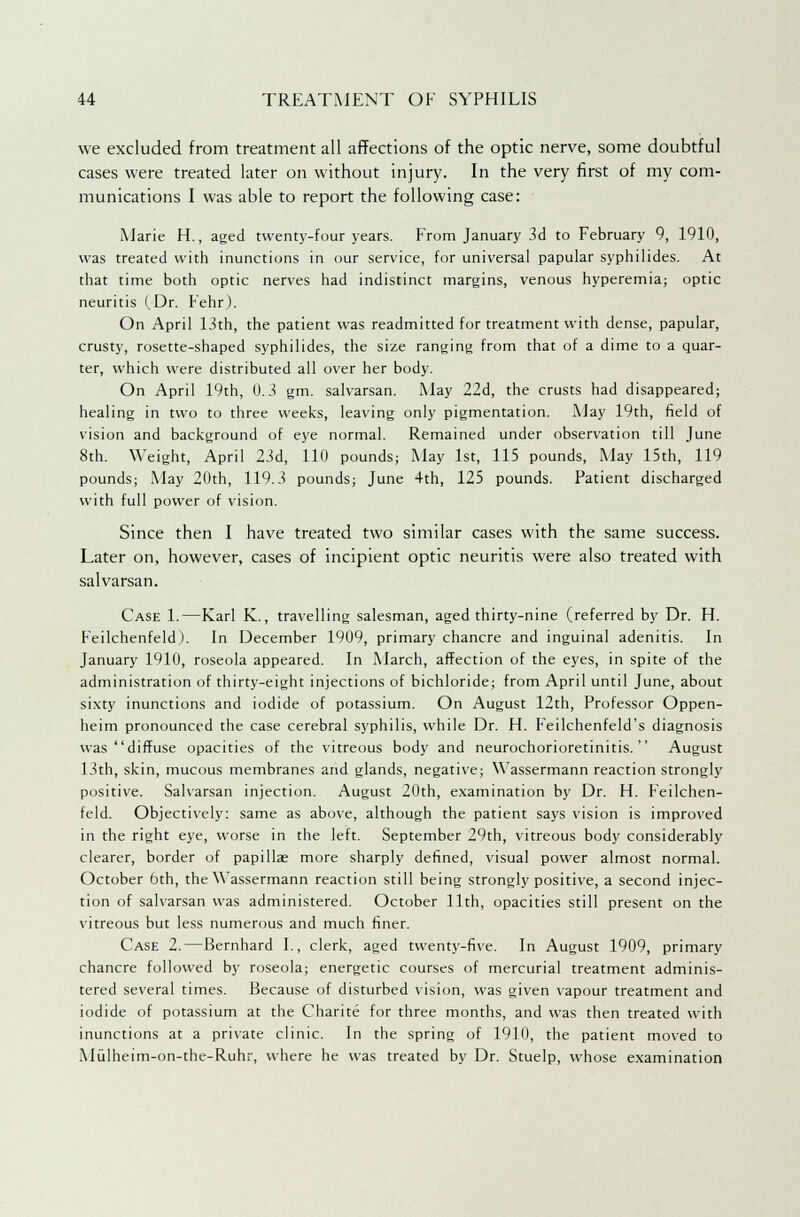 we excluded from treatment all affections of the optic nerve, some doubtful cases were treated later on without injury. In the very first of my com- munications I was able to report the following case: Marie H., aged twenty-four years. From January 3d to February 9, 1910, was treated with inunctions in our service, for universal papular syphilides. At that time both optic nerves had indistinct margins, venous hyperemia; optic neuritis (Dr. Fehr). On April 13th, the patient was readmitted for treatment with dense, papular, crusty, rosette-shaped syphilides, the size ranging from that of a dime to a quar- ter, which were distributed all over her body. On April 19th, 0.3 gm. salvarsan. May 22d, the crusts had disappeared; healing in two to three weeks, leaving only pigmentation. May 19th, field of vision and background of eye normal. Remained under observation till June 8th. Weight, April 23d, 110 pounds; May 1st, 115 pounds, May 15th, 119 pounds; May 20th, 119.3 pounds; June 4th, 125 pounds. Patient discharged with full power of vision. Since then I have treated two similar cases with the same success. Later on, however, cases of incipient optic neuritis were also treated with salvarsan. Case 1.—Karl K., travelling salesman, aged thirty-nine (referred by Dr. H. Feilchenfeld). In December 1909, primary chancre and inguinal adenitis. In January 1910, roseola appeared. In March, affection of the eyes, in spite of the administration of thirty-eight injections of bichloride; from April until June, about sixty inunctions and iodide of potassium. On August 12th, Professor Oppen- heim pronounced the case cerebral syphilis, while Dr. H. Feilchenfeld's diagnosis was diffuse opacities of the vitreous body and neurochorioretinitis. August 13th, skin, mucous membranes and glands, negative; Wassermann reaction strongly positive. Salvarsan injection. August 20th, examination by Dr. H. Feilchen- feld. Objectively: same as above, although the patient says vision is improved in the right eye, worse in the left. September 29th, vitreous body considerably clearer, border of papillae more sharply defined, visual power almost normal. October 6th, the Wassermann reaction still being strongly positive, a second injec- tion of salvarsan was administered. October 11th, opacities still present on the vitreous but less numerous and much finer. Case 2.—Bernhard I., clerk, aged twenty-five. In August 1909, primary chancre followed by roseola; energetic courses of mercurial treatment adminis- tered several times. Because of disturbed vision, was given vapour treatment and iodide of potassium at the Charite for three months, and was then treated with inunctions at a private clinic. In the spring of 1910, the patient moved to Mulheim-on-the-Ruhr, where he was treated by Dr. Stuelp, whose examination