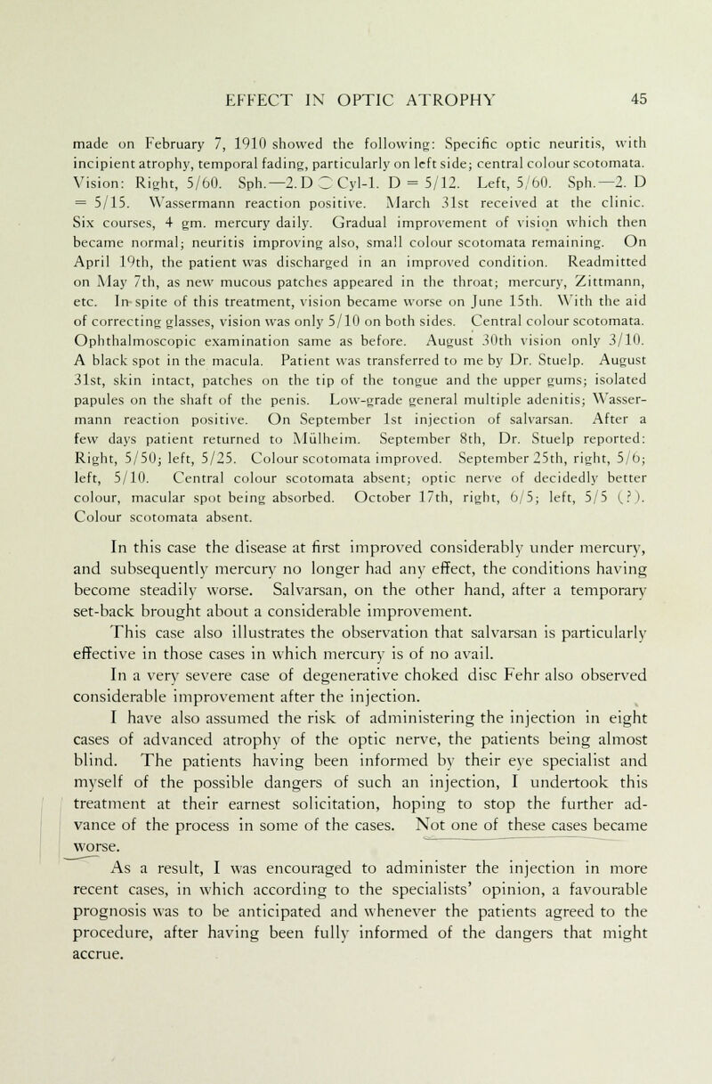 made on February 7, 1910 showed the following: Specific optic neuritis, with incipient atrophy, temporal fading, particularly on left side; central colour scotomata. Vision: Right, 5/60. Sph.—2.D Z Cyl-1. D = 5/12. Left, 5/60. Sph.— 2. D = 5/15. Wassermann reaction positive. March .31st received at the clinic. Six courses, 4 gm. mercury daily. Gradual improvement of vision which then became normal; neuritis improving also, small colour scotomata remaining. On April 19th, the patient was discharged in an improved condition. Readmitted on May 7th, as new mucous patches appeared in the throat; mercury, Zittmann, etc. In spite of this treatment, vision became worse on June 15th. With the aid of correcting glasses, vision was only 5/10 on both sides. Central colour scotomata. Ophthalmoscopic examination same as before. August 30th vision only 3/10. A black spot in the macula. Patient was transferred to me by Dr. Stuelp. August 31st, skin intact, patches on the tip of the tongue and the upper gums; isolated papules on the shaft of the penis. Low-grade general multiple adenitis; Wasser- mann reaction positive. On September 1st injection of salvarsan. After a few days patient returned to Miilheim. September 8th, Dr. Stuelp reported: Right, 5/50; left, 5/25. Colour scotomata improved. September 25th, right, 5/6; left, 5/10. Central colour scotomata absent; optic nerve of decidedly better colour, macular spot being absorbed. October 17th, right, 6/5; left, 5/5 (?). Colour scotomata absent. In this case the disease at first improved considerably under mercury, and subsequently mercury no longer had any effect, the conditions having become steadily worse. Salvarsan, on the other hand, after a temporary set-back brought about a considerable improvement. This case also illustrates the observation that salvarsan is particularly effective in those cases in which mercury is of no avail. In a very severe case of degenerative choked disc Fehr also observed considerable improvement after the injection. I have also assumed the risk of administering the injection in eight cases of advanced atrophy of the optic nerve, the patients being almost blind. The patients having been informed by their eye specialist and myself of the possible dangers of such an injection, I undertook this treatment at their earnest solicitation, hoping to stop the further ad- vance of the process in some of the cases. Not one of these cases became worse. As a result, I was encouraged to administer the injection in more recent cases, in which according to the specialists' opinion, a favourable prognosis was to be anticipated and whenever the patients agreed to the procedure, after having been fully informed of the dangers that might accrue.