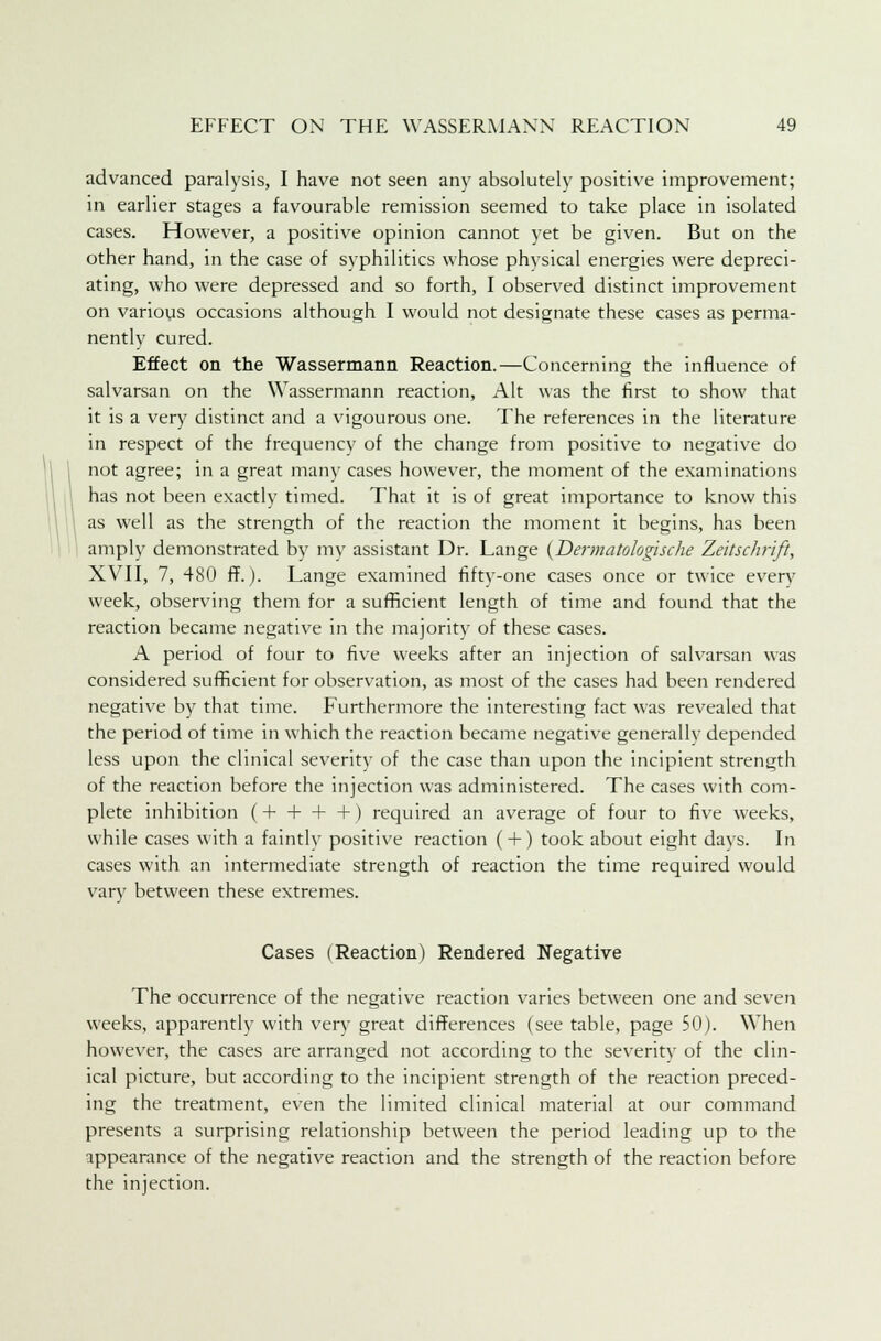 advanced paralysis, I have not seen any absolutely positive improvement; in earlier stages a favourable remission seemed to take place in isolated cases. However, a positive opinion cannot yet be given. But on the other hand, in the case of syphilitics whose physical energies were depreci- ating, who were depressed and so forth, I observed distinct improvement on various occasions although I would not designate these cases as perma- nently cured. Effect on the Wassermann Reaction.—Concerning the influence of salvarsan on the Wassermann reaction, Alt was the first to show that it is a very distinct and a vigourous one. The references in the literature in respect of the frequency of the change from positive to negative do not agree; in a great many cases however, the moment of the examinations has not been exactly timed. That it is of great importance to know this 1 as well as the strength of the reaction the moment it begins, has been amply demonstrated by my assistant Dr. Lange (Dermatokgische Zeitschrift, XVII, 7, 480 ff.). Lange examined fifty-one cases once or twice every week, observing them for a sufficient length of time and found that the reaction became negative in the majority of these cases. A period of four to five weeks after an injection of salvarsan was considered sufficient for observation, as most of the cases had been rendered negative by that time. Furthermore the interesting fact was revealed that the period of time in which the reaction became negative generally depended less upon the clinical severity of the case than upon the incipient strength of the reaction before the injection was administered. The cases with com- plete inhibition (+ + + +) required an average of four to five weeks, while cases with a faintly positive reaction ( + ) took about eight days. In cases with an intermediate strength of reaction the time required would vary between these extremes. Cases (Reaction) Rendered Negative The occurrence of the negative reaction varies between one and seven weeks, apparently with very great differences (see table, page 50). When however, the cases are arranged not according to the severity of the clin- ical picture, but according to the incipient strength of the reaction preced- ing the treatment, even the limited clinical material at our command presents a surprising relationship between the period leading up to the appearance of the negative reaction and the strength of the reaction before the injection.