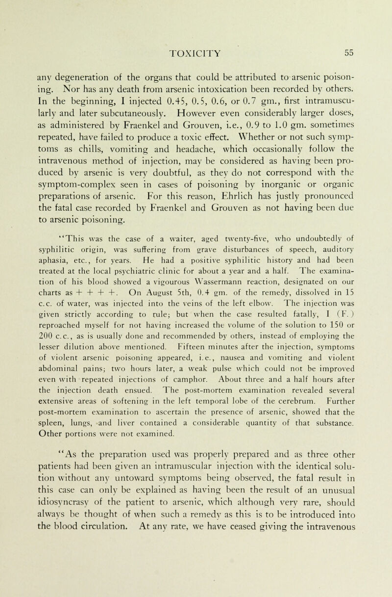 any degeneration of the organs that could be attributed to arsenic poison- ing. Nor has any death from arsenic intoxication been recorded by others. In the beginning, I injected 0.45, 0.5, 0.6, or 0.7 gm., first intramuscu- larly and later subcutaneously. However even considerably larger doses, as administered by Fraenkel and Grouven, i.e., 0.9 to 1.0 gm. sometimes repeated, have failed to produce a toxic effect. Whether or not such symp- toms as chills, vomiting and headache, which occasionally follow the intravenous method of injection, may be considered as having been pro- duced by arsenic is very doubtful, as they do not correspond with the symptom-complex seen in cases of poisoning by inorganic or organic preparations of arsenic. For this reason, Ehrlich has justly pronounced the fatal case recorded by Fraenkel and Grouven as not having been due to arsenic poisoning. This was the case of a waiter, aged twenty-five, who undoubtedly of syphilitic origin, was suffering from grave disturbances of speech, auditory aphasia, etc., for years. He had a positive syphilitic history and had been treated at the local psychiatric clinic for about a year and a half. The examina- tion of his blood showed a vigourous \Yassermann reaction, designated on our charts as + + + +. On August 5th, 0.4 gm. of the remedy, dissolved in 15 c.c. of water, was injected into the veins of the left elbow. The injection was given strictly according to rule; but when the case resulted fatally, I (F. ) reproached myself for not having increased the volume of the solution to 150 or 200 c.c, as is usually done and recommended by others, instead of employing the lesser dilution above mentioned. Fifteen minutes after the injection, symptoms of violent arsenic poisoning appeared, i.e., nausea and vomiting and violent abdominal pains; two hours later, a weak pulse which could not be improved even with repeated injections of camphor. About three and a half hours after the injection death ensued. The post-mortem examination revealed several extensive areas of softening in the left temporal lobe of the cerebrum. Further post-mortem examination to ascertain the presence of arsenic, showed that the spleen, lungs, and liver contained a considerable quantity of that substance. Other portions were not examined. As the preparation used was properly prepared and as three other patients had been given an intramuscular injection with the identical solu- tion without any untoward symptoms being observed, the fatal result in this case can only be explained as having been the result of an unusual idiosyncrasy of the patient to arsenic, which although very rare, should always be thought of when such a remedy as this is to be introduced into the blood circulation. At any rate, we have ceased giving the intravenous