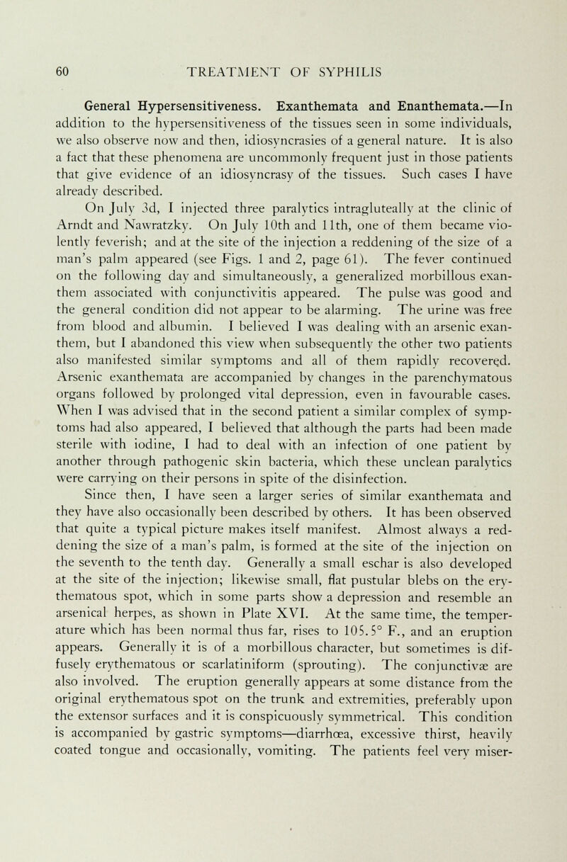 General Hypersensitiveness. Exanthemata and Enanthemata.—In addition to the hypersensitiveness of the tissues seen in some individuals, we also observe now and then, idiosyncrasies of a general nature. It is also a fact that these phenomena are uncommonly frequent just in those patients that give evidence of an idiosvncrasy of the tissues. Such cases I have already described. On July 3d, I injected three paralytics intragluteally at the clinic of Arndt and Nawratzkv. On July 10th and 11th, one of them became vio- lently feverish; and at the site of the injection a reddening of the size of a man's palm appeared (see Figs. 1 and 2, page 61). The fever continued on the following day and simultaneously, a generalized morbillous exan- them associated with conjunctivitis appeared. The pulse was good and the general condition did not appear to be alarming. The urine was free from blood and albumin. I believed I was dealing with an arsenic exan- them, but I abandoned this view when subsequently the other two patients also manifested similar symptoms and all of them rapidlv recovered. Arsenic exanthemata are accompanied by changes in the parenchymatous organs followed by prolonged vital depression, even in favourable cases. When I was advised that in the second patient a similar complex of symp- toms had also appeared, I believed that although the parts had been made sterile with iodine, I had to deal with an infection of one patient bv another through pathogenic skin bacteria, which these unclean paralytics were carrying on their persons in spite of the disinfection. Since then, I have seen a larger series of similar exanthemata and they have also occasionally been described by others. It has been observed that quite a typical picture makes itself manifest. Almost always a red- dening the size of a man's palm, is formed at the site of the injection on the seventh to the tenth day. Generally a small eschar is also developed at the site of the injection; likewise small, flat pustular blebs on the ery- thematous spot, which in some parts show a depression and resemble an arsenical herpes, as shown in Plate XVI. At the same time, the temper- ature which has been normal thus far, rises to 105.5° F., and an eruption appears. Generally it is of a morbillous character, but sometimes is dif- fusely erythematous or scarlatiniform (sprouting). The conjunctivas are also involved. The eruption generally appears at some distance from the original erythematous spot on the trunk and extremities, preferably upon the extensor surfaces and it is conspicuously symmetrical. This condition is accompanied by gastric symptoms—diarrhoea, excessive thirst, heavily coated tongue and occasionally, vomiting. The patients feel very miser-