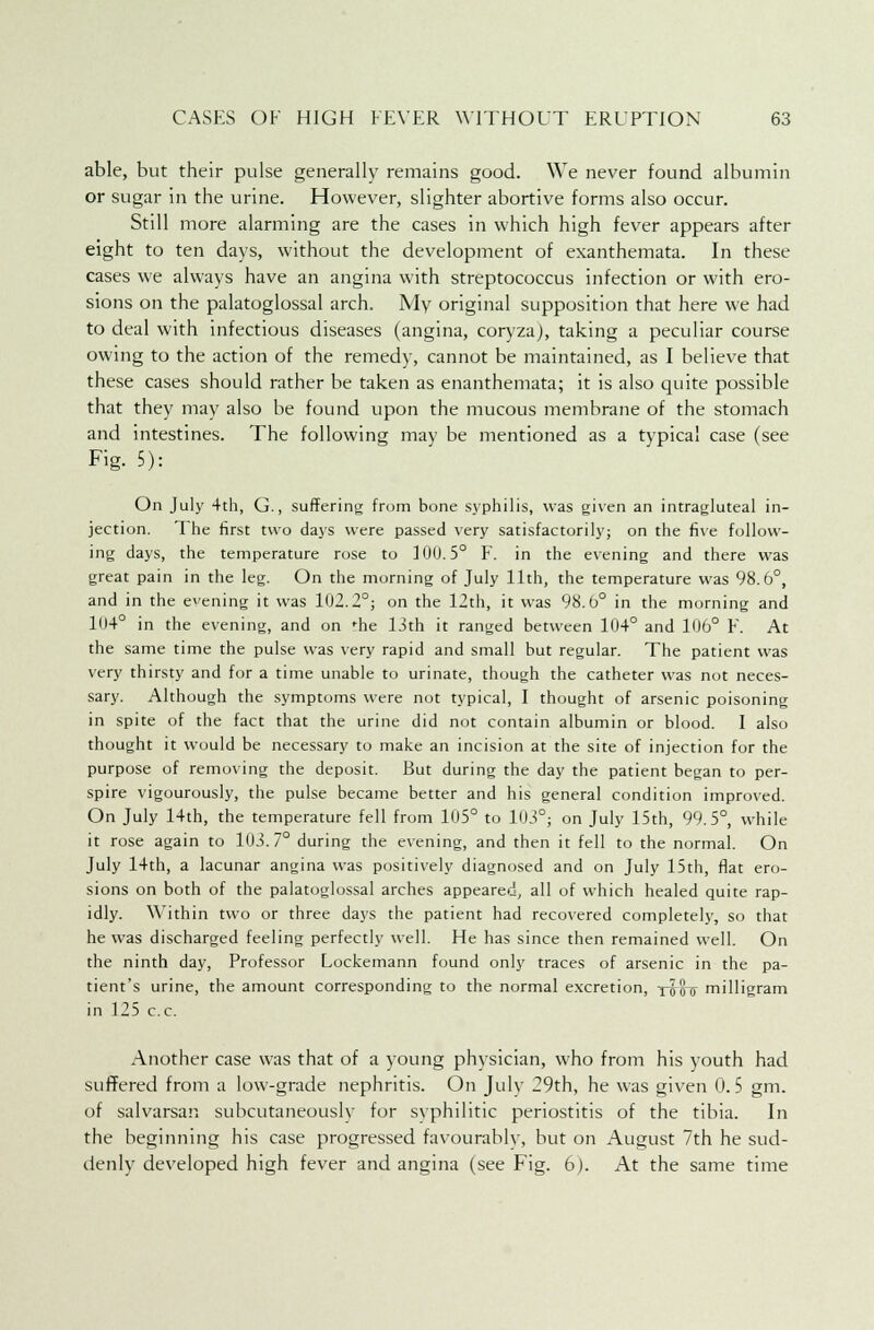 able, but their pulse generally remains good. We never found albumin or sugar in the urine. However, slighter abortive forms also occur. Still more alarming are the cases in which high fever appears after eight to ten days, without the development of exanthemata. In these cases we always have an angina with streptococcus infection or with ero- sions on the palatoglossal arch. My original supposition that here we had to deal with infectious diseases (angina, coryza), taking a peculiar course owing to the action of the remedy, cannot be maintained, as I believe that these cases should rather be taken as enanthemata; it is also quite possible that they may also be found upon the mucous membrane of the stomach and intestines. The following may be mentioned as a typical case (see Fig. 5): On July 4th, G., suffering from bone syphilis, was given an intragluteal in- jection. The first two days were passed very satisfactorily; on the five follow- ing days, the temperature rose to 100.5° F. in the evening and there was great pain in the leg. On the morning of July 11th, the temperature was 98.6°, and in the evening it was 102.2°; on the 12th, it was 98.6° in the morning and 104° in the evening, and on 'he 13th it ranged between 104° and 106° F. At the same time the pulse was very rapid and small but regular. The patient was very thirsty and for a time unable to urinate, though the catheter was not neces- sary. Although the symptoms were not typical, I thought of arsenic poisoning in spite of the fact that the urine did not contain albumin or blood. I also thought it would be necessary to make an incision at the site of injection for the purpose of removing the deposit. But during the day the patient began to per- spire vigourously, the pulse became better and his general condition improved. On July 14th, the temperature fell from 105° to 103°; on July 15th, 99.5°, while it rose again to 103. 7° during the evening, and then it fell to the normal. On July 14th, a lacunar angina was positively diagnosed and on July 15th, flat ero- sions on both of the palatoglossal arches appeared, all of which healed quite rap- idly. Within two or three days the patient had recovered completely, so that he was discharged feeling perfectly well. He has since then remained well. On the ninth day, Professor Lockemann found only traces of arsenic in the pa- tient's urine, the amount corresponding to the normal excretion, 1080 milligram in 125 c.c. Another case was that of a young physician, who from his youth had suffered from a low-grade nephritis. On July 29th, he was given 0.5 gm. of salvarsan subcutaneously for syphilitic periostitis of the tibia. In the beginning his case progressed favourably, but on August 7th he sud- denly developed high fever and angina (see Fig. 6). At the same time