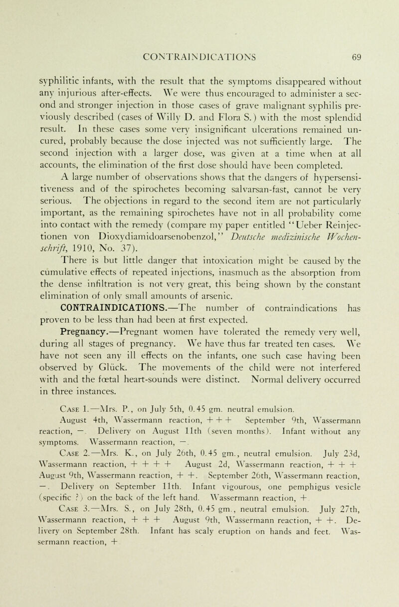 syphilitic infants, with the result that the symptoms disappeared without any injurious after-effects. We were thus encouraged to administer a sec- ond and stronger injection in those cases of grave malignant syphilis pre- viously described (cases of Willy D. and Flora S.) with the most splendid result. In these cases some very insignificant ulcerations remained un- cured, probably because the dose injected was not sufficiently large. The second injection with a larger dose, was given at a time when at all accounts, the elimination of the first dose should have been completed. A large number of observations shows that the dangers of hvpersensi- tiveness and of the spirochetes becoming salvarsan-fast, cannot be very serious. The objections in regard to the second item are not particularly important, as the remaining spirochetes have not in all probability come into contact with the remedy (compare my paper entitled Ueber Reinjec- tionen von Dioxydiamidoarsenobenzol, Deutsche medizinische Wochen- schrift, 1910, No. 37). There is but little danger that intoxication might be caused by the cumulative effects of repeated injections, inasmuch as the absorption from the dense infiltration is not very great, this being shown by the constant elimination of only small amounts of arsenic. CONTRAINDICATIONS.—The number of contraindications has proven to be less than had been at first expected. Pregnancy.—Pregnant women have tolerated the remedy very well, during all stages of pregnancy. We have thus far treated ten cases. We have not seen any ill effects on the infants, one such case having been observed by Gliick. The movements of the child were not interfered with and the foetal heart-sounds were distinct. Normal delivery occurred in three instances. Case 1.—Mrs. P., on July 5th, 0.45 gm. neutral emulsion. August 4th, Wassermann reaction, + + + September Oth, Wassermann reaction, —. Delivery on August 11th (seven months). Infant without any symptoms. Wassermann reaction, —. Case 2.—Mrs. K., on July 2bth, 0.45 gm., neutral emulsion. July 23d, Wassermann reaction, + + + + August 2d, Wassermann reaction, 4—h + August 9th, Wassermann reaction, + +. September 2oth, Wassermann reaction, —. Delivery on September 11th. Infant vigourous, one pemphigus vesicle (specific ? I on the back of the left hand. Wassermann reaction, 4- Case 3. — Mrs. S., on July 28th, 0.45 gm., neutral emulsion. July 27th, Wassermann reaction, 4-4-4- August 9th, Wassermann reaction, 4- -f. De- livery on September 2Sth. Infant has scaly eruption on hands and feet. Was- sermann reaction, 4-