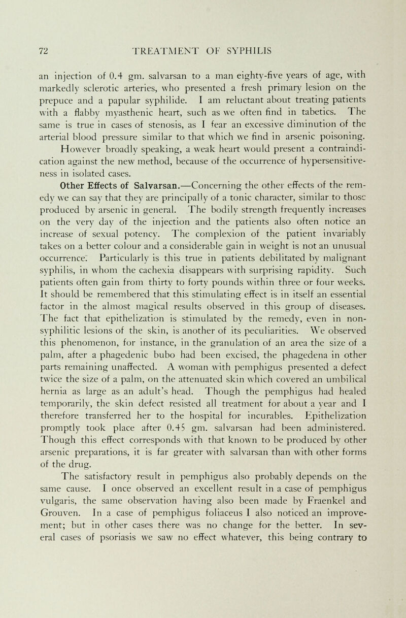 an injection of 0.4 gm. salvarsan to a man eighty-five years of age, with markedly sclerotic arteries, who presented a fresh primary lesion on the prepuce and a papular syphilide. I am reluctant about treating patients with a flabby myasthenic heart, such as we often find in tabetics. The same is true in cases of stenosis, as I fear an excessive diminution of the arterial blood pressure similar to that which we find in arsenic poisoning. However broadly speaking, a weak heart would present a contraindi- cation against the new method, because of the occurrence of hypersensitive- ness in isolated cases. Other Effects of Salvarsan.—Concerning the other effects of the rem- edy we can say that they are principally of a tonic character, similar to those produced by arsenic in general. The bodily strength frequently increases on the very day of the injection and the patients also often notice an increase of sexual potency. The complexion of the patient invariably takes on a better colour and a considerable gain in weight is not an unusual occurrence. Particularly is this true in patients debilitated by malignant syphilis, in whom the cachexia disappears with surprising rapidity. Such patients often gain from thirty to forty pounds within three or four weeks. It should be remembered that this stimulating effect is in itself an essential factor in the almost magical results observed in this group of diseases. The fact that epithelization is stimulated by the remedy, even in non- syphilitic lesions of the skin, is another of its peculiarities. We observed this phenomenon, for instance, in the granulation of an area the size of a palm, after a phagedenic bubo had been excised, the phagedena in other parts remaining unaffected. A woman with pemphigus presented a defect twice the size of a palm, on the attenuated skin which covered an umbilical hernia as large as an adult's head. Though the pemphigus had healed temporarily, the skin defect resisted all treatment for about a year and I therefore transferred her to the hospital for incurables. Epithelization promptly took place after 0.45 gm. salvarsan had been administered. Though this effect corresponds with that known to be produced by other arsenic preparations, it is far greater with salvarsan than with other forms of the drug. The satisfactory result in pemphigus also probably depends on the same cause. I once observed an excellent result in a case of pemphigus vulgaris, the same observation having also been made by Fraenkel and Grouven. In a case of pemphigus foliaceus I also noticed an improve- ment; but in other cases there was no change for the better. In sev- eral cases of psoriasis we saw no effect whatever, this being contrary to