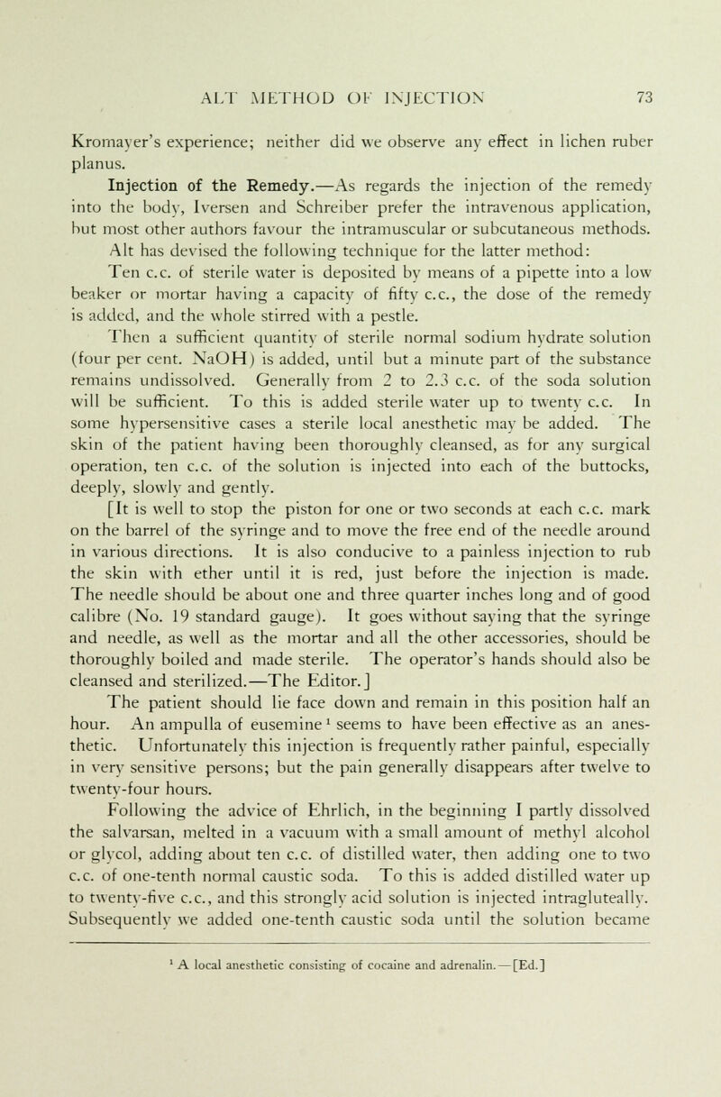 Krornayer's experience; neither did we observe any effect in lichen ruber planus. Injection of the Remedy.—As regards the injection of the remedy into the body, Iversen and Schreiber prefer the intravenous application, but most other authors favour the intramuscular or subcutaneous methods. Alt has devised the following technique for the latter method: Ten c.c. of sterile water is deposited bv means of a pipette into a low beaker or mortar having a capacity of fifty c.c, the dose of the remedy is added, and the whole stirred with a pestle. Then a sufficient quantity of sterile normal sodium hydrate solution (four per cent. NaOHj is added, until but a minute part of the substance remains undissolved. Generally from 2 to 2.3 c.c. of the soda solution will be sufficient. To this is added sterile water up to twenty c.c. In some hypersensitive cases a sterile local anesthetic mav be added. The skin of the patient having been thoroughly cleansed, as for any surgical operation, ten c.c. of the solution is injected into each of the buttocks, deeply, slowly and gently. [It is well to stop the piston for one or two seconds at each c.c. mark on the barrel of the syringe and to move the free end of the needle around in various directions. It is also conducive to a painless injection to rub the skin with ether until it is red, just before the injection is made. The needle should be about one and three quarter inches long and of good calibre (No. 19 standard gauge). It goes without saying that the syringe and needle, as well as the mortar and all the other accessories, should be thoroughly boiled and made sterile. The operator's hands should also be cleansed and sterilized.—The Editor.] The patient should lie face down and remain in this position half an hour. An ampulla of eusemine' seems to have been effective as an anes- thetic. Unfortunately this injection is frequently rather painful, especially in very sensitive persons; but the pain generally disappears after twelve to twenty-four hours. Following the advice of Ehrlich, in the beginning I partly dissolved the salvarsan, melted in a vacuum with a small amount of methyl alcohol or glycol, adding about ten c.c. of distilled water, then adding one to two c.c. of one-tenth normal caustic soda. To this is added distilled water up to twenty-five c.c, and this strongly acid solution is injected intragluteallv. Subsequently we added one-tenth caustic soda until the solution became 1 A local anesthetic consisting of cocaine and adrenalin. — [Ed.]