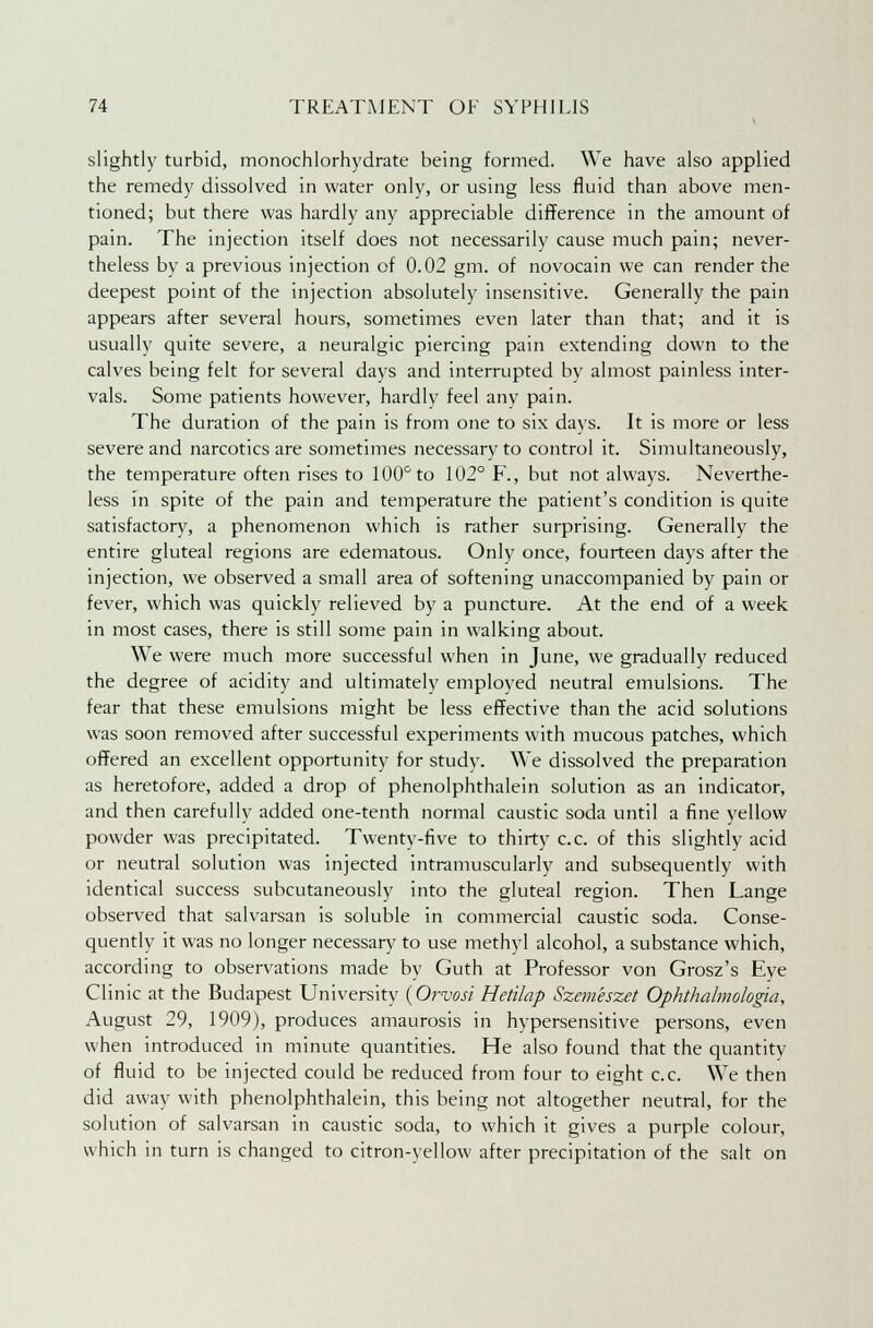 slightly turbid, monochlorhydrate being formed. We have also applied the remedy dissolved in water only, or using less fluid than above men- tioned; but there was hardly any appreciable difference in the amount of pain. The injection itself does not necessarily cause much pain; never- theless by a previous injection of 0.02 gm. of novocain we can render the deepest point of the injection absolutely insensitive. Generally the pain appears after several hours, sometimes even later than that; and it is usually quite severe, a neuralgic piercing pain extending down to the calves being felt for several days and interrupted by almost painless inter- vals. Some patients however, hardly feel any pain. The duration of the pain is from one to six days. It is more or less severe and narcotics are sometimes necessary to control it. Simultaneously, the temperature often rises to 100° to 102° F., but not always. Neverthe- less in spite of the pain and temperature the patient's condition is quite satisfactory, a phenomenon which is rather surprising. Generally the entire gluteal regions are edematous. Only once, fourteen days after the injection, we observed a small area of softening unaccompanied by pain or fever, which was quickly relieved by a puncture. At the end of a week in most cases, there is still some pain in walking about. We were much more successful when in June, we gradually reduced the degree of acidity and ultimately employed neutral emulsions. The fear that these emulsions might be less effective than the acid solutions was soon removed after successful experiments with mucous patches, which offered an excellent opportunity for study. We dissolved the preparation as heretofore, added a drop of phenolphthalein solution as an indicator, and then carefully added one-tenth normal caustic soda until a fine yellow powder was precipitated. Twenty-five to thirty c.c. of this slightly acid or neutral solution was injected intramuscularly and subsequently with identical success subcutaneously into the gluteal region. Then Lange observed that salvarsan is soluble in commercial caustic soda. Conse- quently it was no longer necessary to use methyl alcohol, a substance which, according to observations made by Guth at Professor von Grosz's Eye Clinic at the Budapest University (Orvosi Hetilap Szenieszet Ophthalmologic!, August 29, 1909), produces amaurosis in hypersensitive persons, even when introduced in minute quantities. He also found that the quantity of fluid to be injected could be reduced from four to eight c.c. We then did away with phenolphthalein, this being not altogether neutral, for the solution of salvarsan in caustic soda, to which it gives a purple colour, which in turn is changed to citron-yellow after precipitation of the salt on