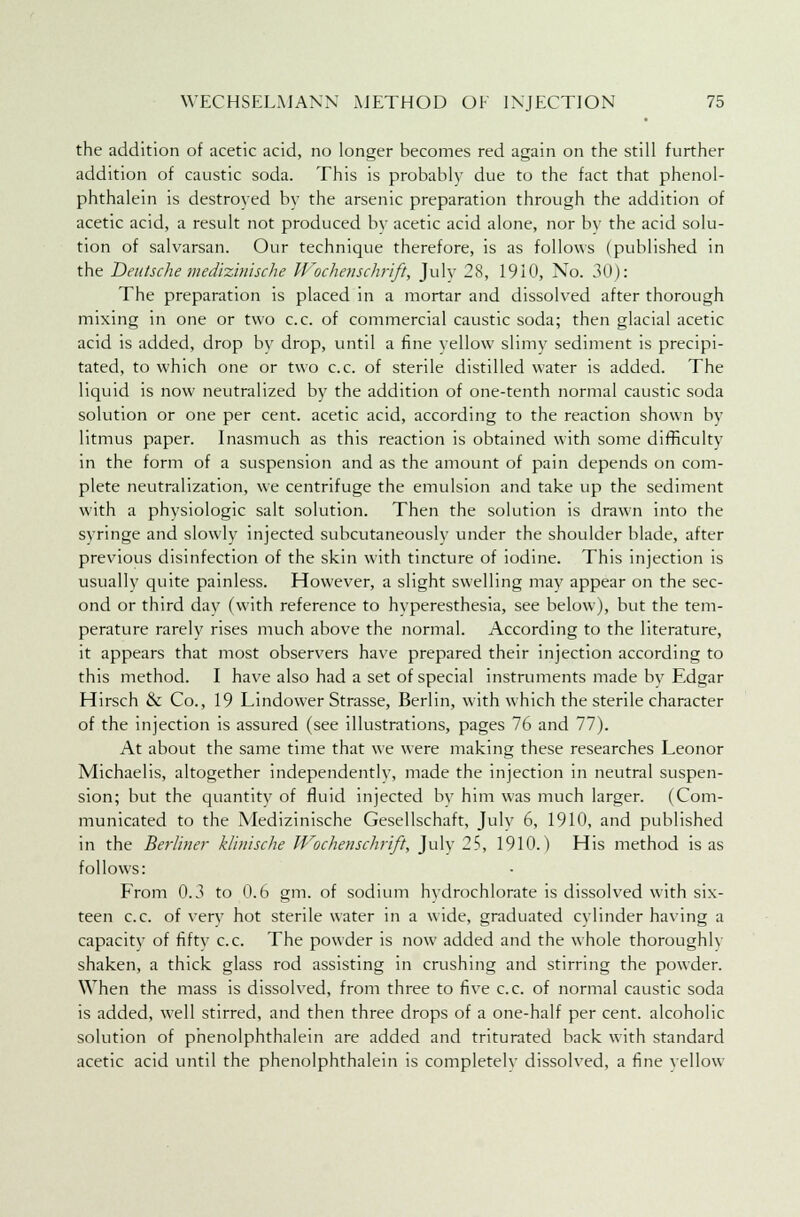 the addition of acetic acid, no longer becomes red again on the still further addition of caustic soda. This is probably due to the fact that phenol- phthalein is destroyed by the arsenic preparation through the addition of acetic acid, a result not produced by acetic acid alone, nor by the acid solu- tion of salvarsan. Our technique therefore, is as follows (published in the Deutsche medizinische Wochenschrift, July 28, 1910, No. 30): The preparation is placed in a mortar and dissolved after thorough mixing in one or two c.c. of commercial caustic soda; then glacial acetic acid is added, drop by drop, until a fine yellow slimy sediment is precipi- tated, to which one or two c.c. of sterile distilled water is added. The liquid is now neutralized by the addition of one-tenth normal caustic soda solution or one per cent, acetic acid, according to the reaction shown by litmus paper. Inasmuch as this reaction is obtained with some difficulty in the form of a suspension and as the amount of pain depends on com- plete neutralization, we centrifuge the emulsion and take up the sediment with a physiologic salt solution. Then the solution is drawn into the syringe and slowly injected subcutaneously under the shoulder blade, after previous disinfection of the skin with tincture of iodine. This injection is usually quite painless. However, a slight swelling may appear on the sec- ond or third day (with reference to hyperesthesia, see below), but the tem- perature rarely rises much above the normal. According to the literature, it appears that most observers have prepared their injection according to this method. I have also had a set of special instruments made by Edgar Hirsch & Co., 19 Lindower Strasse, Berlin, with which the sterile character of the injection is assured (see illustrations, pages 76 and 77). At about the same time that we were making these researches Leonor Michaelis, altogether independently, made the injection in neutral suspen- sion; but the quantity of fluid injected by him was much larger. (Com- municated to the Medizinische Gesellschaft, Julv 6, 1910, and published in the Berliner klinische Wochenschrift, Julv 25, 1910.) His method is as follows: From 0.3 to 0.6 gm. of sodium hydrochlorate is dissolved with six- teen c.c. of very hot sterile water in a wide, graduated cylinder having a capacity of fifty c.c. The powder is now added and the whole thoroughly shaken, a thick glass rod assisting in crushing and stirring the powder. When the mass is dissolved, from three to five c.c. of normal caustic soda is added, well stirred, and then three drops of a one-half per cent, alcoholic solution of phenolphthalein are added and triturated back with standard acetic acid until the phenolphthalein is completely dissolved, a fine yellow