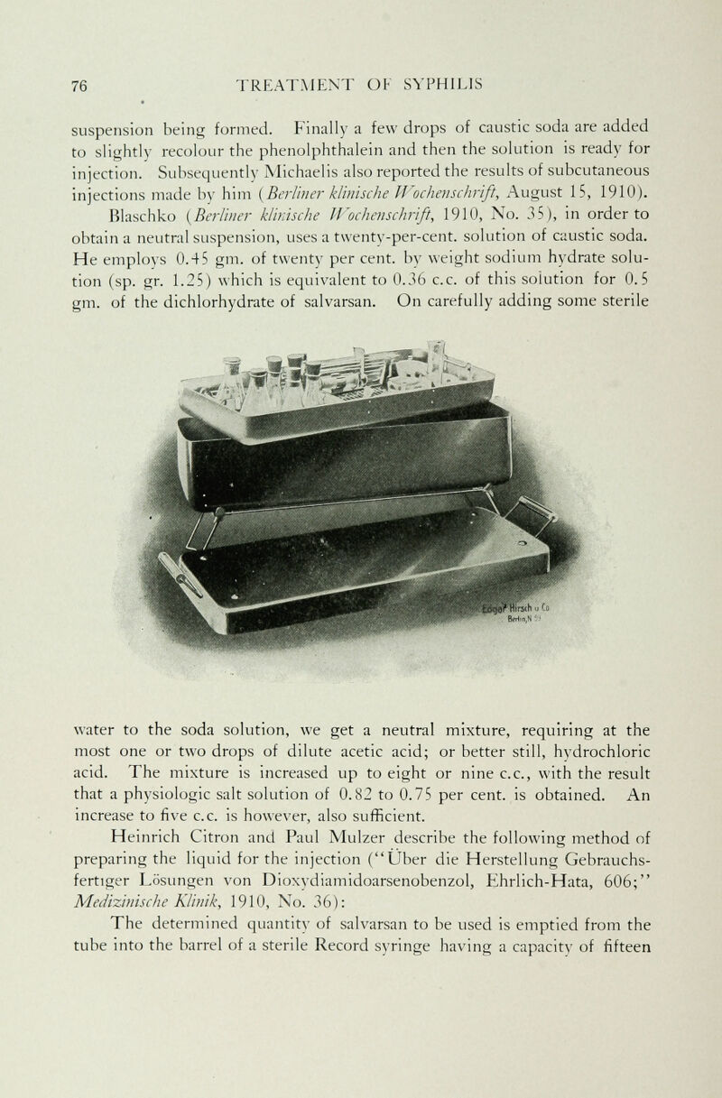 suspension being formed. Finally a few drops of caustic soda are added to slightly recolour the phenolphthalein and then the solution is ready for injection. Subsequently Michaelis also reported the results of subcutaneous injections made by him (Berliner klinische Wochenschrift, August 15, 1910). Blaschko {Berliner klinische Wochenschrift, 1910, No. 35), in order to obtain a neutral suspension, uses a twenty-per-cent. solution of caustic soda. He employs 0.45 gm. of twenty per cent, by weight sodium hydrate solu- tion (sp. gr. 1.25) which is equivalent to 0.36 c.c. of this solution for 0.5 gm. of the dichlorhydrate of salvarsan. On carefully adding some sterile water to the soda solution, we get a neutral mixture, requiring at the most one or two drops of dilute acetic acid; or better still, hydrochloric acid. The mixture is increased up to eight or nine c.c, with the result that a physiologic salt solution of 0.82 to 0.75 per cent, is obtained. An increase to five c.c. is however, also sufficient. Heinrich Citron and Paul Mulzer describe the following method of preparing the liquid for the injection (Uber die Herstellung Gebrauchs- fertiger Losungen von Dioxydiamidoarsenobenzol, Ehrlich-Hata, 606; Medizinische Klinik, 1910, No. 36): The determined quantity of salvarsan to be used is emptied from the tube into the barrel of a sterile Record syringe having a capacity of fifteen