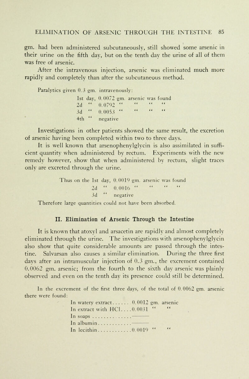 gm. had been administered subcutaneouslv, still showed some arsenic in their urine on the fifth day, but on the tenth day the urine of all of them was free of arsenic. After the intravenous injection, arsenic was eliminated much more rapidly and completely than after the subcutaneous method. Paralytics given 0.3 gm. intravenously: 1st day, 0.0072 gm. arsenic was found 2d  0.0792  3d  0.0053     4th negative Investigations in other patients showed the same result, the excretion of arsenic having been completed within two to three days. It is well known that arsenophenylglvcin is also assimilated in suffi- cient quantity when administered by rectum. Experiments with the new remedy however, show that when administered by rectum, slight traces only are excreted through the urine. Thus on the 1st day, 0.0019 gm. arsenic was found 2d  0.001b     3d  negative Therefore large quantities could not have been absorbed. II. Elimination of Arsenic Through the Intestine It is known that atoxyl and arsacetin are rapidly and almost completely eliminated through the urine. The investigations with arsenophenylglvcin also show that quite considerable amounts are passed through the intes- tine. Salvarsan also causes a similar elimination. During the three first days after an intramuscular injection of 0.3 gm., the excrement contained 0.0062 gm. arsenic; from the fourth to the sixth dav arsenic was plainly observed and even on the tenth day its presence could still be determined. In the excrement of the first three days, of the total of 0.0062 gm. arsenic there were found: In watery extract 0.0012 gm. arsenic In extract with HC1. . . .0. 0031  In soaps In albumin In lecithin 0.0019 