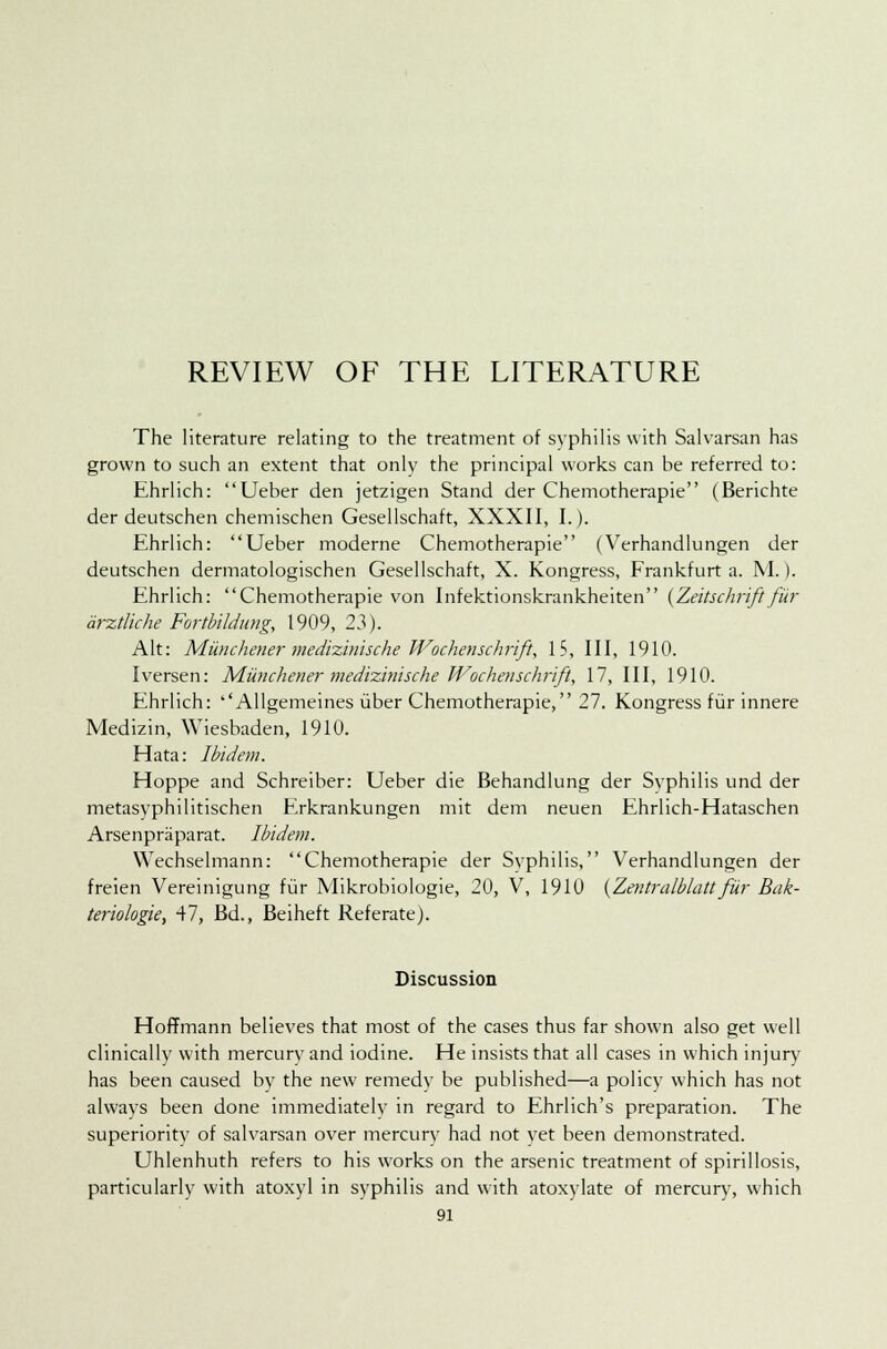 REVIEW OF THE LITERATURE The literature relating to the treatment of syphilis with Salvarsan has grown to such an extent that only the principal works can be referred to: Ehrlich: Ueber den jetzigen Stand der Chemotherapie (Berichte der deutschen chemischen Gesellschaft, XXXII, I.). Ehrlich: Ueber moderne Chemotherapie (Verhandlungen der deutschen dermatologischen Gesellschaft, X. Kongress, Frankfurt a. M.). Ehrlich: Chemotherapie von Infektionskrankheiten {Zeitschriftfur arztiiche Fortbildung, 1909, 23). Alt: Munchener medizinische Wochenschrift, IS, III, 1910. Iversen: Munchener medizinische Wochenschrift, 17, III, 1910. Ehrlich: ''Allgemeines iiber Chemotherapie, 27. Kongress fur innere Medizin, Wiesbaden, 1910. Hata: Ibidem. Hoppe and Schreiber: Ueber die Behandlung der Syphilis und der metasyphilitischen Erkrankungen mit dem neuen Ehrlich-Hataschen Arsenpriiparat. Ibidem. Wechselmann: Chemotherapie der Syphilis, Verhandlungen der freien Vereinigung fur Mikrobiologie, 20, V, 1910 {Zentralblatt fur Bak- teriologie, 47, Bd., Beiheft Referate). Discussion Hoffmann believes that most of the cases thus far shown also get well clinically with mercury and iodine. He insists that all cases in which injury has been caused by the new remedy be published—a policy which has not always been done immediately in regard to Ehrlich's preparation. The superiority of salvarsan over mercury had not yet been demonstrated. Uhlenhuth refers to his works on the arsenic treatment of spirillosis, particularly with atoxyl in syphilis and with atoxylate of mercury, which