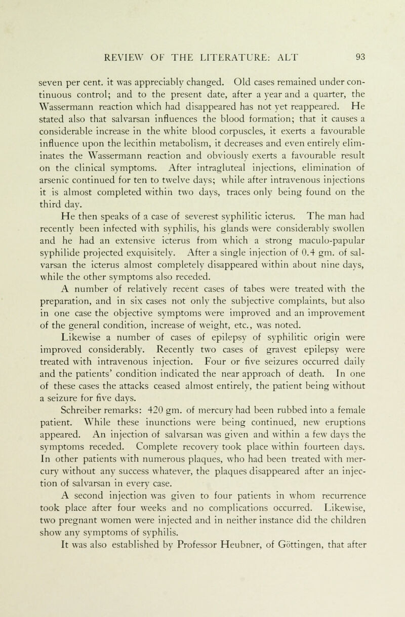 seven per cent, it was appreciably changed. Old cases remained under con- tinuous control; and to the present date, after a year and a quarter, the Wassermann reaction which had disappeared has not yet reappeared. He stated also that salvarsan influences the blood formation; that it causes a considerable increase in the white blood corpuscles, it exerts a favourable influence upon the lecithin metabolism, it decreases and even entirely elim- inates the Wassermann reaction and obviously exerts a favourable result on the clinical symptoms. After intragluteal injections, elimination of arsenic continued for ten to twelve davs; while after intravenous injections it is almost completed within two days, traces only being found on the third day. He then speaks of a case of severest syphilitic icterus. The man had recently been infected with syphilis, his glands were considerably swollen and he had an extensive icterus from which a strong maculo-papular syphilide projected exquisitely. After a single injection of 0.4 gm. of sal- varsan the icterus almost completely disappeared within about nine days, while the other symptoms also receded. A number of relatively recent cases of tabes were treated with the preparation, and in six cases not only the subjective complaints, but also in one case the objective symptoms were improved and an improvement of the general condition, increase of weight, etc., was noted. Likewise a number of cases of epilepsy of syphilitic origin were improved considerably. Recently two cases of gravest epilepsy were treated with intravenous injection. Four or five seizures occurred daily and the patients' condition indicated the near approach of death. In one of these cases the attacks ceased almost entirely, the patient being without a seizure for five days. Schreiber remarks: 420 gm. of mercury had been rubbed into a female patient. While these inunctions were being continued, new eruptions appeared. An injection of salvarsan was given and within a few days the symptoms receded. Complete recovery took place within fourteen days. In other patients with numerous plaques, who had been treated with mer- cury without any success whatever, the plaques disappeared after an injec- tion of salvarsan in every case. A second injection was given to four patients in whom recurrence took place after four weeks and no complications occurred. Likewise, two pregnant women were injected and in neither instance did the children show any symptoms of syphilis. It was also established by Professor Heubner, of Gottingen, that after