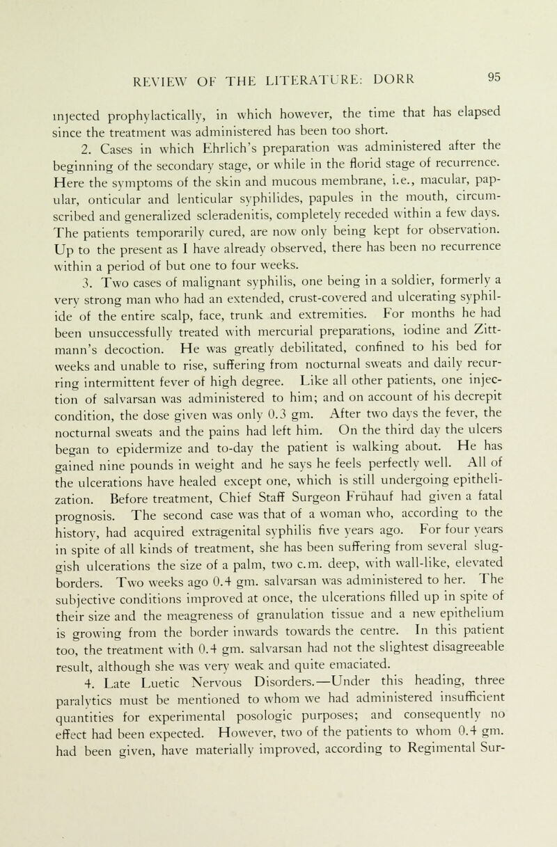 injected prophylactically, in which however, the time that has elapsed since the treatment was administered has been too short. 2. Cases in which Ehrlich's preparation was administered after the beginning of the secondary stage, or while in the florid stage of recurrence. Here the symptoms of the skin and mucous membrane, i.e., macular, pap- ular, onticular and lenticular syphilides, papules in the mouth, circum- scribed and generalized scleradenitis, completely receded within a few days. The patients temporarily cured, are now only being kept for observation. Up to the present as I have already observed, there has been no recurrence within a period of but one to four weeks. 3. Two cases of malignant syphilis, one being in a soldier, formerly a verv strong man who had an extended, crust-covered and ulcerating syphil- ide of the entire scalp, face, trunk and extremities. For months he had been unsuccessfully treated with mercurial preparations, iodine and Zitt- mann's decoction. He was greatly debilitated, confined to his bed for weeks and unable to rise, suffering from nocturnal sweats and daily recur- ring intermittent fever of high degree. Like all other patients, one injec- tion of salvarsan was administered to him; and on account of his decrepit condition, the dose given was only 0.3 gm. After two days the fever, the nocturnal sweats and the pains had left him. On the third day the ulcers began to epidermize and to-day the patient is walking about. He has gained nine pounds in weight and he says he feels perfectly well. All of the ulcerations have healed except one, which is still undergoing epitheli- zation. Before treatment, Chief Staff Surgeon Friihauf had given a fatal prognosis. The second case was that of a woman who, according to the history, had acquired extragenital syphilis five years ago. For four years in spite of all kinds of treatment, she has been suffering from several slug- gish ulcerations the size of a palm, two cm. deep, with wall-like, elevated borders. Two weeks ago 0.4 gm. salvarsan was administered to her. The subjective conditions improved at once, the ulcerations filled up in spite of their size and the meagreness of granulation tissue and a new epithelium is growing from the border inwards towards the centre. In this patient too, the treatment with 0.4 gm. salvarsan had not the slightest disagreeable result, although she was very weak and quite emaciated. 4. Late Luetic Nervous Disorders.—Under this heading, three paralytics must be mentioned to whom we had administered insufficient quantities for experimental posologic purposes; and consequently no effect had been expected. However, two of the patients to whom 0.4 gm. had been given, have materially improved, according to Regimental Sur-