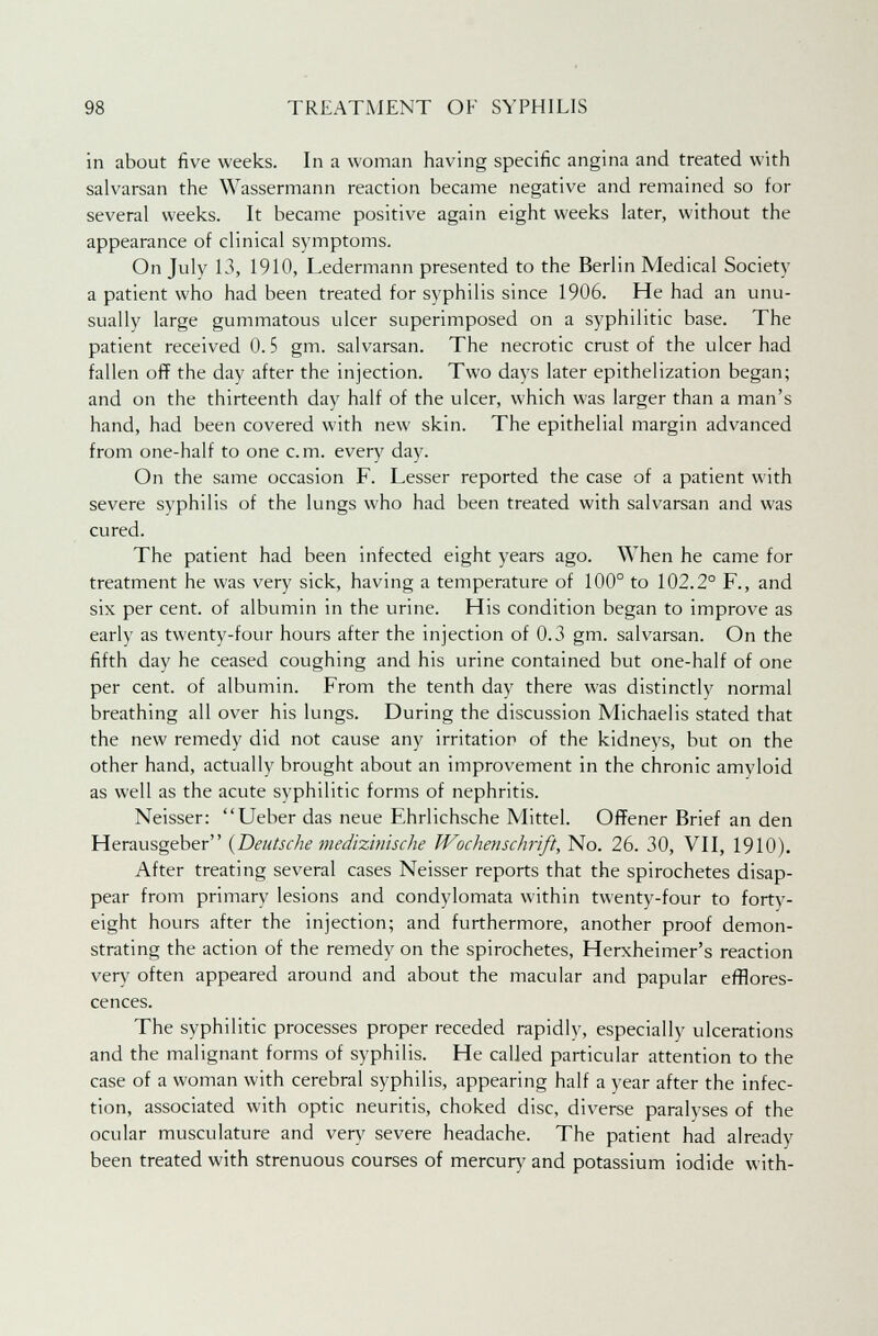 in about five weeks. In a woman having specific angina and treated with salvarsan the Wassermann reaction became negative and remained so for several weeks. It became positive again eight weeks later, without the appearance of clinical symptoms. On July 13, 1910, Ledermann presented to the Berlin Medical Society a patient who had been treated for syphilis since 1906. He had an unu- sually large gummatous ulcer superimposed on a syphilitic base. The patient received 0.5 gm. salvarsan. The necrotic crust of the ulcer had fallen ofF the day after the injection. Two days later epithelization began; and on the thirteenth day half of the ulcer, which was larger than a man's hand, had been covered with new skin. The epithelial margin advanced from one-half to one cm. every day. On the same occasion F. Lesser reported the case of a patient with severe syphilis of the lungs who had been treated with salvarsan and was cured. The patient had been infected eight years ago. When he came for treatment he was very sick, having a temperature of 100° to 102.2° F., and six per cent, of albumin in the urine. His condition began to improve as early as twenty-four hours after the injection of 0.3 gm. salvarsan. On the fifth day he ceased coughing and his urine contained but one-half of one per cent, of albumin. From the tenth day there was distinctly normal breathing all over his lungs. During the discussion Michaelis stated that the new remedy did not cause any irritation of the kidneys, but on the other hand, actually brought about an improvement in the chronic amyloid as well as the acute syphilitic forms of nephritis. Neisser: Ueber das neue Ehrlichsche Mittel. OfFener Brief an den Herausgeber (Deutsche medizinische Wochenschrift, No. 26. 30, VII, 1910). After treating several cases Neisser reports that the spirochetes disap- pear from primary lesions and condylomata within twenty-four to forty- eight hours after the injection; and furthermore, another proof demon- strating the action of the remedy on the spirochetes, Herxheimer's reaction very often appeared around and about the macular and papular efflores- cences. The syphilitic processes proper receded rapidly, especially ulcerations and the malignant forms of syphilis. He called particular attention to the case of a woman with cerebral syphilis, appearing half a year after the infec- tion, associated with optic neuritis, choked disc, diverse paralyses of the ocular musculature and very severe headache. The patient had already been treated with strenuous courses of mercury and potassium iodide with-