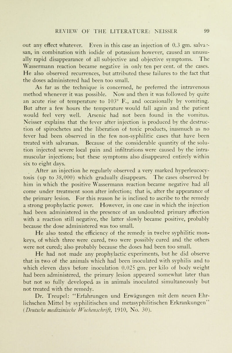 out any effect whatever. Even in this case an injection of 0.3 gm. salva-- san, in combination with iodide of potassium however, caused an unusu- ally rapid disappearance of all subjective and objective symptoms. The Wassermann reaction became negative in only ten per cent, of the cases. He also observed recurrences, but attributed these failures to the fact that the doses administered had been too small. As far as the technique is concerned, he preferred the intravenous method whenever it was possible. Now and then it was followed by quite an acute rise of temperature to 103° F., and occasionally by vomiting. But after a few hours the temperature would fall again and the patient would feel very well. Arsenic had not been found in the vomitus. Neisser explains that the fever after injection is produced by the destruc- tion of spirochetes and the liberation of toxic products, inasmuch as no fever had been observed in the few non-syphilitic cases that have been treated with salvarsan. Because of the considerable quantity of the solu- tion injected severe local pain and infiltrations were caused by the intra- muscular injections; but these symptoms also disappeared entirely within six to eight days. After an injection he regularly observed a very marked hyperleucocy- tosis (up to 38,000) which graduallv disappears. The cases observed by him in which the positive Wassermann reaction became negative had all come under treatment soon after infection; that is, after the appearance of the primary lesion. For this reason he is inclined to ascribe to the remedy a strong prophvlactic power. However, in one case in which the injection had been administered in the presence of an undoubted primary affection with a reaction still negative, the latter slowly became positive, probably because the dose administered was too small. He also tested the efficiency of the remedy in twelve syphilitic mon- keys, of which three were cured, two were possibly cured and the others were not cured; also probably because the doses had been too small. He had not made anv prophylactic experiments, but he did observe that in two of the animals which had been inoculated with syphilis and to which eleven days before inoculation 0.025 gm. per kilo of body weight had been administered, the primary lesion appeared somewhat later than but not so fullv developed as in animals inoculated simultaneously but not treated with the remedy. Dr. Treupel: Erfahrungen und Erwagungen mit dem neuen Ehr- Iichschen Mittel by svphilitischen und metasyphilitischen Erkrankungen (Deutsche medizinische IVochenschrift, 1910, No. 30).