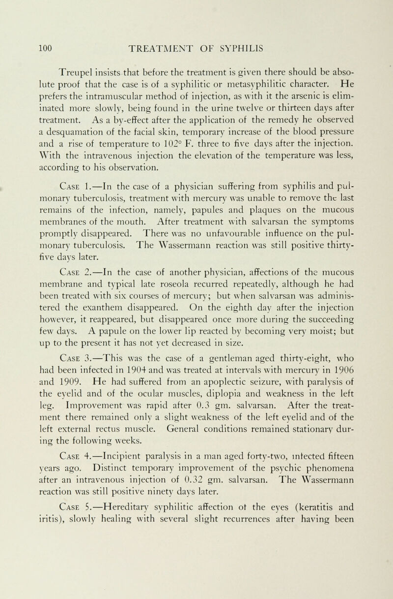 Treupel insists that before the treatment is given there should be abso- lute proof that the case is of a syphilitic or metasyphilitic character. He prefers the intramuscular method of injection, as with it the arsenic is elim- inated more slowly, being found in the urine twelve or thirteen days after treatment. As a by-effect after the application of the remedy he observed a desquamation of the facial skin, temporary increase of the blood pressure and a rise of temperature to 102° F. three to five days after the injection. With the intravenous injection the elevation of the temperature was less, according to his observation. Case 1.—In the case of a physician suffering from syphilis and pul- monary tuberculosis, treatment with mercury was unable to remove the last remains of the infection, namely, papules and plaques on the mucous membranes of the mouth. After treatment with salvarsan the symptoms promptly disappeared. There was no unfavourable influence on the pul- monary tuberculosis. The Wassermann reaction was still positive thirty- five days later. Case 2.—In the case of another physician, affections of the mucous membrane and typical late roseola recurred repeatedly, although he had been treated with six courses of mercury; but when salvarsan was adminis- tered the exanthem disappeared. On the eighth day after the injection however, it reappeared, but disappeared once more during the succeeding few days. A papule on the lower lip reacted by becoming very moist; but up to the present it has not yet decreased in size. Case 3.—This was the case of a gentleman aged thirty-eight, who had been infected in 1904 and was treated at intervals with mercury in 1906 and 1909. He had suffered from an apoplectic seizure, with paralysis of the eyelid and of the ocular muscles, diplopia and weakness in the left leg. Improvement was rapid after 0.3 gm. salvarsan. After the treat- ment there remained only a slight weakness of the left eyelid and of the left external rectus muscle. General conditions remained stationary dur- ing the following weeks. Case 4.—Incipient paralysis in a man aged forty-two, infected fifteen years ago. Distinct temporary improvement of the psychic phenomena after an intravenous injection of 0.32 gm. salvarsan. The Wassermann reaction was still positive ninety days later. Case 5.—Hereditary syphilitic affection of the eyes (keratitis and iritis), slowly healing with several slight recurrences after having been