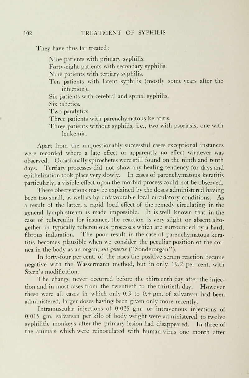 They have thus far treated: Nine patients with primary syphilis. Forty-eight patients with secondary syphilis. Nine patients with tertiary syphilis. Ten patients with latent syphilis (mostly some years after the infection). Six patients with cerebral and spinal syphilis. Six tabetics. Two paralytics. Three patients with parenchymatous keratitis. Three patients without syphilis, i.e., two with psoriasis, one with leukemia. Apart from the unquestionably successful cases exceptional instances were recorded where a late effect or apparently no effect whatever was observed. Occasionally spirochetes were still found on the ninth and tenth days. Tertiary processes did not show any healing tendency for days and epithelization took place very slowly. In cases of parenchymatous keratitis particularly, a visible effect upon the morbid process could not be observed. These observations may be explained by the doses administered having been too small, as well as by unfavourable local circulatory conditions. As a result of the latter, a rapid local effect of the remedy circulating in the general lymph-stream is made impossible. It is well known that in the case of tuberculin for instance, the reaction is very slight or absent alto- gether in typically tuberculous processes which are surrounded by a hard, fibrous induration. The poor result in the case of parenchymatous kera- titis becomes plausible when we consider the peculiar position of the cor- nea in the body as an organ, sid generis (Sonderorgan). In forty-four per cent, of the cases the positive serum reaction became negative with the Wassermann method, but in only 19.2 per cent, with Stern's modification. The change never occurred before the thirteenth day after the injec- tion and in most cases from the twentieth to the thirtieth day. However these were all cases in which only 0.3 to 0.4 gm. of salvarsan had been administered, larger doses having been given only more recently. Intramuscular injections of 0.025 gm. or intravenous injections of 0.015 gm. salvarsan per kilo of body weight were administered to twelve syphilitic monkeys after the primary lesion had disappeared. In three of the animals which were reinoculated with human virus one month after