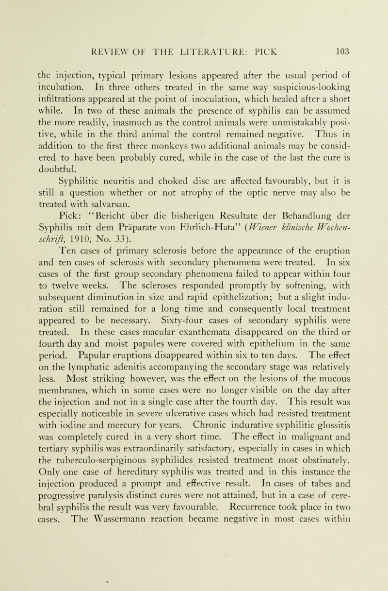 the injection, typical primary lesions appeared after the usual period of incubation. In three others treated in the same way suspicious-looking infiltrations appeared at the point of inoculation, which healed after a short while. In two of these animals the presence of syphilis can be assumed the more readily, inasmuch as the control animals were unmistakably posi- tive, while in the third animal the control remained negative. Thus in addition to the first three monkeys two additional animals may be consid- ered to have been probably cured, while in the case of the last the cure is doubtful. Syphilitic neuritis and choked disc are affected favourably, but it is still a question whether or not atrophy of the optic nerve may also be treated with salvarsan. Pick: Bericht iiber die bisherigen Resultate der Behandlung der Syphilis mit dem Praparate von Ehrlich-Hata {Wiener klinische Wochen- schrift, 1910, No. 33). Ten cases of primary sclerosis before the appearance of the eruption and ten cases of sclerosis with secondary phenomena were treated. In six cases of the first group secondary phenomena failed to appear within four to twelve weeks. The scleroses responded promptly by softening, with subsequent diminution in size and rapid epithelization; but a slight indu- ration still remained for a long time and consequently local treatment appeared to be necessary. Sixty-four cases of secondary syphilis were treated. In these cases macular exanthemata disappeared on the third or fourth day and moist papules were covered with epithelium in the same period. Papular eruptions disappeared within six to ten days. The effect on the lymphatic adenitis accompanying the secondary stage was relatively less. Most striking however, was the effect on the lesions of the mucous membranes, which in some cases were no longer visible on the day after the injection and not in a single case after the fourth day. This result was especially noticeable in severe ulcerative cases which had resisted treatment with iodine and mercury for years. Chronic indurative syphilitic glossitis was completelv cured in a verv short time. The effect in malignant and tertiary syphilis was extraordinarily satisfactory, especially in cases in which the tuberculo-serpiginous syphilides resisted treatment most obstinately. Onlv one case of hereditary syphilis was treated and in this instance the injection produced a prompt and effective result. In cases of tabes and progressive paralysis distinct cures were not attained, but in a case of cere- bral syphilis the result was very favourable. Recurrence took place in two cases. The Wassermann reaction became negative in most cases within