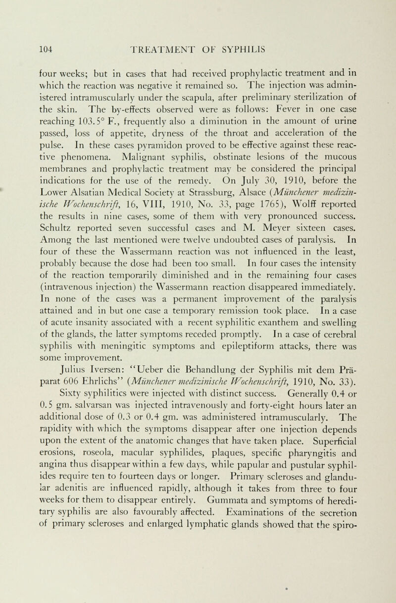 four weeks; but in cases that had received prophylactic treatment and in which the reaction was negative it remained so. The injection was admin- istered intramuscularly under the scapula, after preliminary sterilization of the skin. The by-effects observed were as follows: Fever in one case reaching 103.5° F., frequently also a diminution in the amount of urine passed, loss of appetite, dryness of the throat and acceleration of the pulse. In these cases pyramidon proved to be effective against these reac- tive phenomena. Malignant syphilis, obstinate lesions of the mucous membranes and prophylactic treatment may be considered the principal indications for the use of the remedy. On July 30, 1910, before the Lower Alsatian Medical Society at Strassburg, Alsace {Miinchener medizin- ische Wochenschrift, 16, VIII, 1910, No. 33, page 1765), Wolff reported the results in nine cases, some of them with very pronounced success. Schultz reported seven successful cases and M. Meyer sixteen cases. Among the last mentioned were twelve undoubted cases of paralysis. In four of these the Wassermann reaction was not influenced in the least, probably because the dose had been too small. In four cases the intensity of the reaction temporarily diminished and in the remaining four cases (intravenous injection) the Wassermann reaction disappeared immediately. In none of the cases was a permanent improvement of the paralysis attained and in but one case a temporary remission took place. In a case of acute insanity associated with a recent syphilitic exanthem and swelling of the glands, the latter symptoms receded promptly. In a case of cerebral syphilis with meningitic symptoms and epileptiform attacks, there was some improvement. Julius Iversen: Ueber die Behandlung der Syphilis mit dem Pra- parat 606 Ehrlichs {Miinchener medizhnsche Wochenschrift, 1910, No. 33). Sixty syphilitics were injected with distinct success. Generally 0.4 or 0.5 gm. salvarsan was injected intravenously and forty-eight hours later an additional dose of 0.3 or 0.4 gm. was administered intramuscularly. The rapidity with which the symptoms disappear after one injection depends upon the extent of the anatomic changes that have taken place. Superficial erosions, roseola, macular syphilides, plaques, specific pharyngitis and angina thus disappear within a few days, while papular and pustular syphil- ides require ten to fourteen days or longer. Primary scleroses and glandu- lar adenitis are influenced rapidly, although it takes from three to four weeks for them to disappear entirely. Gummata and symptoms of heredi- tary syphilis are also favourably affected. Examinations of the secretion of primary scleroses and enlarged lymphatic glands showed that the spiro-