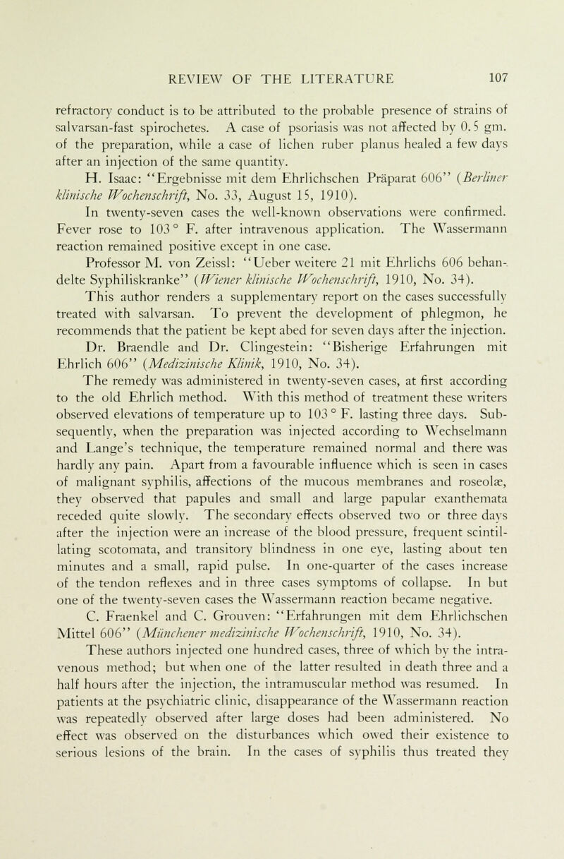 refractory conduct is to be attributed to the probable presence of strains of salvarsan-fast spirochetes. A case of psoriasis was not affected by 0.5 gm. of the preparation, while a case of lichen ruber planus healed a few days after an injection of the same quantity. H. Isaac: Ergebnisse mit dem Ehrlichschen Praparat 606 {Berliner klinische Wochenschrift, No. 3}, August 15, 1910). In twenty-seven cases the well-known observations were confirmed. Fever rose to 103° F. after intravenous application. The Wassermann reaction remained positive except in one case. Professor M. von Zeissl: Ueber weitere 21 mit Ehrlichs 606 behan- delte Syphiliskranke (Wiener klinische Wochenschrift, 1910, No. 34). This author renders a supplementary report on the cases successfully treated with salvarsan. To prevent the development of phlegmon, he recommends that the patient be kept abed for seven days after the injection. Dr. Braendle and Dr. Clingestein: Bisherige Erfahrungen mit Ehrlich 606 (Medizinische Klinik, 1910, No. 34). The remedy was administered in twenty-seven cases, at first according to the old Ehrlich method. With this method of treatment these writers observed elevations of temperature up to 103° F. lasting three days. Sub- sequentlv, when the preparation was injected according to Wechselmann and Lange's technique, the temperature remained normal and there was hardly any pain. Apart from a favourable influence which is seen in cases of malignant syphilis, affections of the mucous membranes and roseola?, they observed that papules and small and large papular exanthemata receded quite slowly. The secondary effects observed two or three days after the injection were an increase of the blood pressure, frequent scintil- lating scotomata, and transitory blindness in one eye, lasting about ten minutes and a small, rapid pulse. In one-quarter of the cases increase of the tendon reflexes and in three cases symptoms of collapse. In but one of the twenty-seven cases the Wassermann reaction became negative. C. Fraenkel and C. Grouven: Erfahrungen mit dem Ehrlichschen Mittel 606 (Munchener medizinische Wochenschrift, 1910, No. 34). These authors injected one hundred cases, three of which by the intra- venous method; but when one of the latter resulted in death three and a half hours after the injection, the intramuscular method was resumed. In patients at the psvchiatric clinic, disappearance of the Wassermann reaction was repeatedlv observed after large doses had been administered. No effect was observed on the disturbances which owed their existence to serious lesions of the brain. In the cases of syphilis thus treated thev