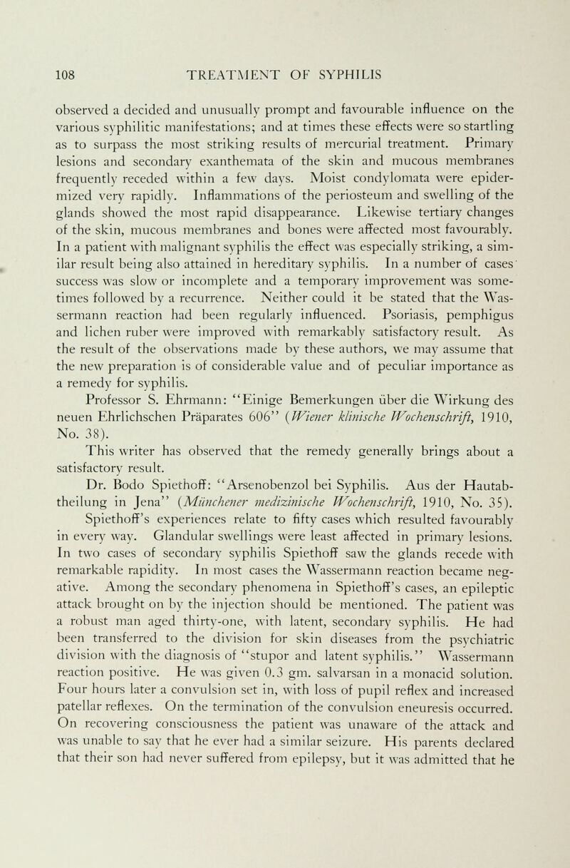 observed a decided and unusually prompt and favourable influence on the various syphilitic manifestations; and at times these effects were so startling as to surpass the most striking results of mercurial treatment. Primary lesions and secondary exanthemata of the skin and mucous membranes frequently receded within a few days. Moist condylomata were epider- mized very rapidly. Inflammations of the periosteum and swelling of the glands showed the most rapid disappearance. Likewise tertiary changes of the skin, mucous membranes and bones were affected most favourably. In a patient with malignant syphilis the effect was especially striking, a sim- ilar result being also attained in hereditary syphilis. In a number of cases success was slow or incomplete and a temporary improvement was some- times followed by a recurrence. Neither could it be stated that the Was- sermann reaction had been regularly influenced. Psoriasis, pemphigus and lichen ruber were improved with remarkably satisfactory result. As the result of the observations made by these authors, we may assume that the new preparation is of considerable value and of peculiar importance as a remedy for syphilis. Professor S. Ehrmann: Einige Bemerkungen iiber die Wirkung des neuen Ehrlichschen Praparates 606 {Wiener klhiische Wochenschrift, 1910, No. 38). This writer has observed that the remedy generally brings about a satisfactory result. Dr. Bodo Spiethoff: Arsenobenzol bei Syphilis. Aus der Hautab- theilung in Jena (Miinchener medizinische Wochenschrift, 1910, No. 35). Spiethoff's experiences relate to fifty cases which resulted favourably in every way. Glandular swellings were least affected in primary lesions. In two cases of secondary syphilis Spiethoff saw the glands recede with remarkable rapidity. In most cases the Wassermann reaction became neg- ative. Among the secondary phenomena in Spiethoff's cases, an epileptic attack brought on by the injection should be mentioned. The patient was a robust man aged thirty-one, with latent, secondary syphilis. He had been transferred to the division for skin diseases from the psychiatric division with the diagnosis of stupor and latent syphilis. Wassermann reaction positive. He was given 0.3 gm. salvarsan in a monacid solution. Four hours later a convulsion set in, with loss of pupil reflex and increased patellar reflexes. On the termination of the convulsion eneuresis occurred. On recovering consciousness the patient was unaware of the attack and was unable to say that he ever had a similar seizure. His parents declared that their son had never suffered from epilepsy, but it was admitted that he