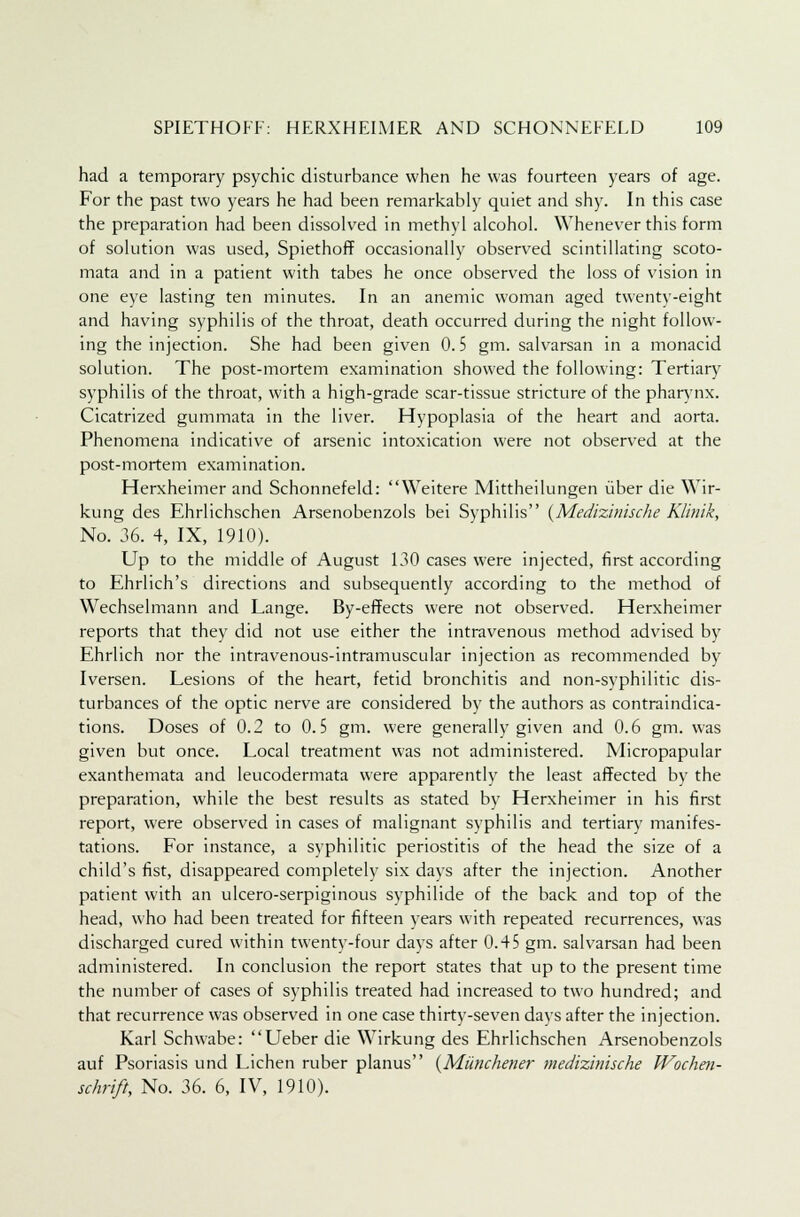 had a temporary psychic disturbance when he was fourteen years of age. For the past two years he had been remarkably quiet and shy. In this case the preparation had been dissolved in methyl alcohol. Whenever this form of solution was used, Spiethoff occasionally observed scintillating scoto- mata and in a patient with tabes he once observed the loss of vision in one eye lasting ten minutes. In an anemic woman aged twenty-eight and having syphilis of the throat, death occurred during the night follow- ing the injection. She had been given 0.5 gm. salvarsan in a monacid solution. The post-mortem examination showed the following: Tertiary syphilis of the throat, with a high-grade scar-tissue stricture of the pharynx. Cicatrized gummata in the liver. Hypoplasia of the heart and aorta. Phenomena indicative of arsenic intoxication were not observed at the post-mortem examination. Herxheimer and Schonnefeld: Weitere Mittheilungen iiber die Wir- kung des Ehrlichschen Arsenobenzols bei Syphilis {Medizinische Klinik, No. 36. 4, IX, 1910). Up to the middle of August 130 cases were injected, first according to Ehrlich's directions and subsequently according to the method of Wechselmann and Lange. By-effects were not observed. Herxheimer reports that they did not use either the intravenous method advised by Ehrlich nor the intravenous-intramuscular injection as recommended by Iversen. Lesions of the heart, fetid bronchitis and non-svphilitic dis- turbances of the optic nerve are considered by the authors as contraindica- tions. Doses of 0.2 to 0.5 gm. were generally given and 0.6 gm. was given but once. Local treatment was not administered. Micropapular exanthemata and leucodermata were apparently the least affected by the preparation, while the best results as stated by Herxheimer in his first report, were observed in cases of malignant syphilis and tertiary manifes- tations. For instance, a syphilitic periostitis of the head the size of a child's fist, disappeared completely six days after the injection. Another patient with an ulcero-serpiginous syphilide of the back and top of the head, who had been treated for fifteen years with repeated recurrences, was discharged cured within twenty-four days after 0.45 gm. salvarsan had been administered. In conclusion the report states that up to the present time the number of cases of syphilis treated had increased to two hundred; and that recurrence was observed in one case thirty-seven days after the injection. Karl Schwabe: Ueber die Wirkung des Ehrlichschen Arsenobenzols auf Psoriasis und Lichen ruber planus (Miinchener medizinische Wochen- schrift, No. 36. 6, IV, 1910).