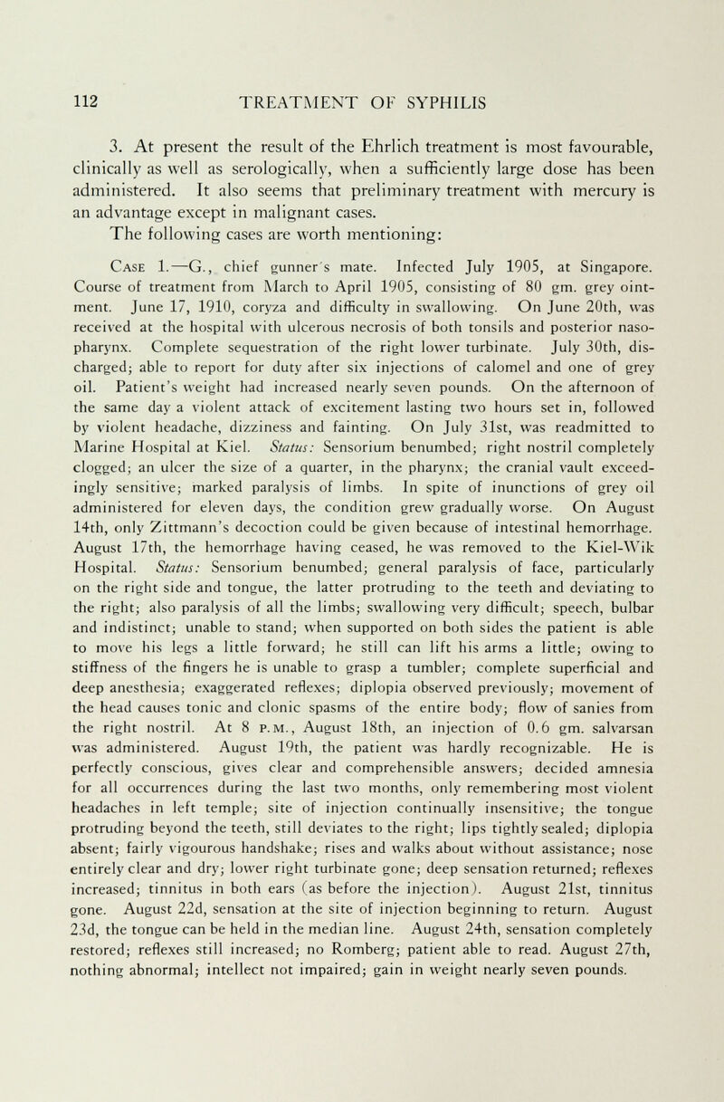 3. At present the result of the Ehrlich treatment is most favourable, clinically as well as serologically, when a sufficiently large dose has been administered. It also seems that preliminary treatment with mercury is an advantage except in malignant cases. The following cases are worth mentioning: Case 1.—G., chief gunner's mate. Infected July 1905, at Singapore. Course of treatment from March to April 1905, consisting of 80 gm. grey oint- ment. June 17, 1910, coryza and difficulty in swallowing. On June 20th, was received at the hospital with ulcerous necrosis of both tonsils and posterior naso- pharynx. Complete sequestration of the right lower turbinate. July 30th, dis- charged; able to report for duty after six injections of calomel and one of grey oil. Patient's weight had increased nearly seven pounds. On the afternoon of the same day a violent attack of excitement lasting two hours set in, followed by violent headache, dizziness and fainting. On July 31st, was readmitted to Marine Hospital at Kiel. Status: Sensorium benumbed; right nostril completely clogged; an ulcer the size of a quarter, in the pharynx; the cranial vault exceed- ingly sensitive; marked paralysis of limbs. In spite of inunctions of grey oil administered for eleven days, the condition grew gradually worse. On August 14th, only Zittmann's decoction could be given because of intestinal hemorrhage. August 17th, the hemorrhage having ceased, he was removed to the Kiel-Wik Hospital. Status: Sensorium benumbed; general paralysis of face, particularly on the right side and tongue, the latter protruding to the teeth and deviating to the right; also paralysis of all the limbs; swallowing very difficult; speech, bulbar and indistinct; unable to stand; when supported on both sides the patient is able to move his legs a little forward; he still can lift his arms a little; owing to stiffness of the fingers he is unable to grasp a tumbler; complete superficial and deep anesthesia; exaggerated reflexes; diplopia observed previously; movement of the head causes tonic and clonic spasms of the entire body; flow of sanies from the right nostril. At 8 p.m., August 18th, an injection of 0.6 gm. salvarsan was administered. August 19th, the patient was hardly recognizable. He is perfectly conscious, gives clear and comprehensible answers; decided amnesia for all occurrences during the last two months, only remembering most violent headaches in left temple; site of injection continually insensitive; the tongue protruding beyond the teeth, still deviates to the right; lips tightly sealed; diplopia absent; fairly vigourous handshake; rises and walks about without assistance; nose entirely clear and dry; lower right turbinate gone; deep sensation returned; reflexes increased; tinnitus in both ears (as before the injection). August 21st, tinnitus gone. August 22d, sensation at the site of injection beginning to return. August 23d, the tongue can be held in the median line. August 24th, sensation completely restored; reflexes still increased; no Romberg; patient able to read. August 27th, nothing abnormal; intellect not impaired; gain in weight nearly seven pounds.