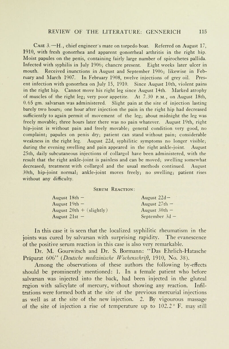 Case 3.—H., chief engineer's mate on torpedo boat. Referred on August 17, 1910, with fresh gonorrhea and apparent gonorrheal arthritis in the right hip. Moist papules on the penis, containing fairly large number of spirochetes pallida. Infected with syphilis in July 1906; chancre present. Eight weeks later ulcer in mouth. Received inunctions in August and September 1906; likewise in Feb- ruary and March 1907. In February 1908, twelve injections of grey oil. Pres- ent infection with gonorrhea on July 15, 1910. Since August 10th, violent pains in the right hip. Cannot move his right leg since August 14th. Marked atrophy of muscles of the right leg; very poor appetite. At 7.30 p.m., on August 18th, 0.65 gm. salvarsan was administered. Slight pain at the site of injection lasting barely two hours; one hour after injection the pain in the right hip had decreased sufficiently to again permit of movement of the leg; about midnight the leg was freely movable; three hours later there was no pain whatever. August 19th, right hip-joint is without pain and freely movable; general condition very good, no complaint; papules on penis dry; patient can stand without pain; considerable weakness in the right leg. August 22d, syphilitic symptoms no longer visible; during the evening swelling and pain appeared in the right ankle-joint. August 25th, daily subcutaneous injections of collargol have been administered, with the result that the right ankle-joint is painless and can be moved; swelling somewhat decreased; treatment with collargol and the usual methods continued. August 30th, hip-joint normal; ankle-joint moves freely; no swelling; patient rises without any difficulty. Serum Reaction: August 18th — August 22d — August 19th — August 27th — August 20th + (slightly) August 30th — August 21st — September 3d — In this case it is seen that the localized syphilitic rheumatism in the joints was cured by salvarsan with surprising rapidity. The evanescence of the positive serum reaction in this case is also very remarkable. Dr. M. Gounvitsch and Dr. S. Bormann: Das Ehrlich-Hatasche Praparat 606 {Deutsche medizinische Wochenschrift, 1910, No. 38). Among the observations of these authors the following by-effects should be prominently mentioned: 1. In a female patient who before salvarsan was injected into the back, had been injected in the gluteal region with salicylate of mercury, without showing any reaction. Infil- trations were formed both at the site of the previous mercurial injections as well as at the site of the new injection. 2. By vigourous massage of the site of injection a rise of temperature up to 102.2° F. may still