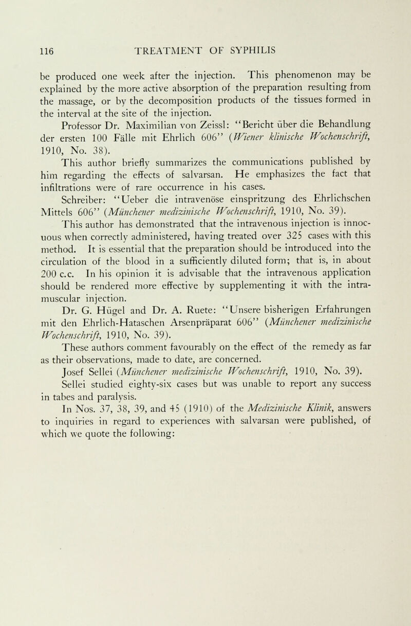 be produced one week after the injection. This phenomenon may be explained by the more active absorption of the preparation resulting from the massage, or by the decomposition products of the tissues formed in the interval at the site of the injection. Professor Dr. Maximilian von Zeissl: Bericht iiber die Behandlung der ersten 100 Falle mit Ehrlich 606 {Wiener klinische Wochenschrift, 1910, No. 38). This author briefly summarizes the communications published by him regarding the effects of salvarsan. He emphasizes the fact that infiltrations were of rare occurrence in his cases. Schreiber: Ueber die intravenose einspritzung des Ehrlichschen Mittels 606 {Miinchener medizinische Wochenschrift, 1910, No. 39). This author has demonstrated that the intravenous injection is innoc- uous when correctly administered, having treated over 325 cases with this method. It is essential that the preparation should be introduced into the circulation of the blood in a sufficiently diluted form; that is, in about 200 c.c. In his opinion it is advisable that the intravenous application should be rendered more effective by supplementing it with the intra- muscular injection. Dr. G. Hugel and Dr. A. Ruete: Unsere bisherigen Erfahrungen mit den Ehrlich-Hataschen Arsenpraparat 606 {Miinchener medizinische Wochenschrift, 1910, No. 39). These authors comment favourably on the effect of the remedy as far as their observations, made to date, are concerned. Josef Sellei (Miinchener medizinische Wochenschrift, 1910, No. 39). Sellei studied eighty-six cases but was unable to report any success in tabes and paralysis. In Nos. 37, 38, 39, and 45 (1910) of the Medizinische Klinik, answers to inquiries in regard to experiences with salvarsan were published, of which we quote the following: