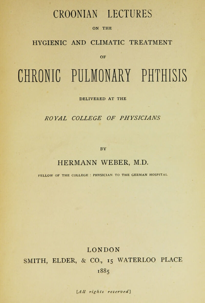 CROONIAN LECTURES ON THE HYGIENIC AND CLIMATIC TREATMENT OF CHRONIC PULMONARY PHTHISIS DELIVERED AT THE ROYAL COLLEGE OF PHYSICIANS BY HERMANN WEBER, M.D. FELLOW OF THE COLLEGE i PHYSICIAN TO THE GERMAN HOSPITAL LONDON SMITH, ELDER, & CO., 15 WATERLOO PLACE 1885 [All rights reserved]