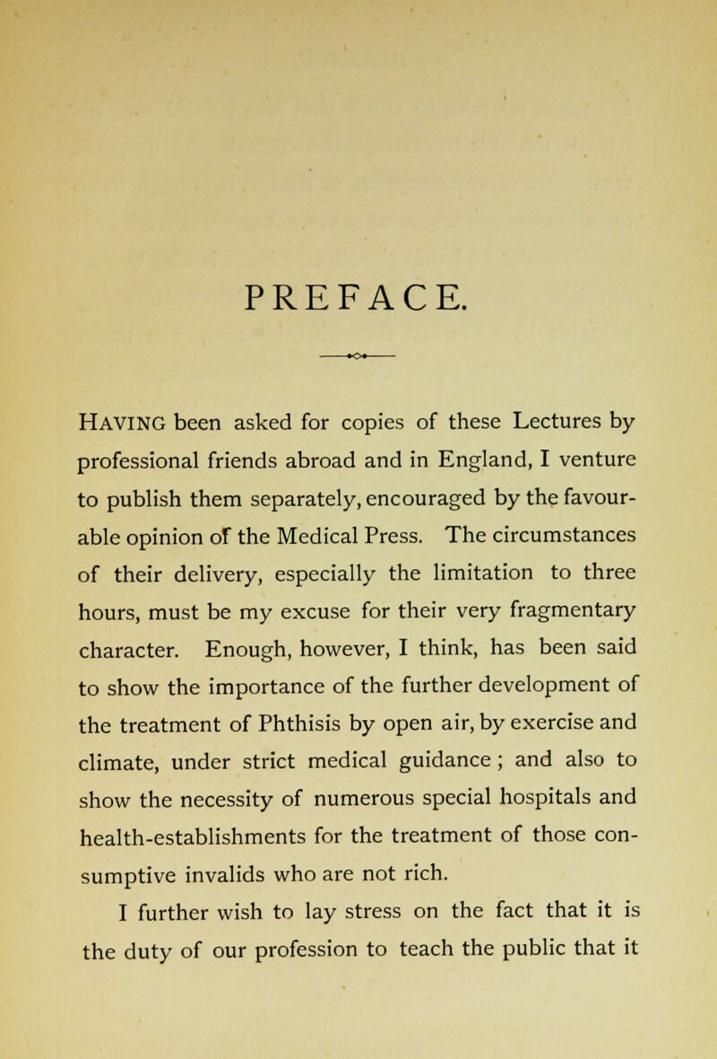 PREFACE. HAVING been asked for copies of these Lectures by professional friends abroad and in England, I venture to publish them separately, encouraged by the favour- able opinion of the Medical Press. The circumstances of their delivery, especially the limitation to three hours, must be my excuse for their very fragmentary character. Enough, however, I think, has been said to show the importance of the further development of the treatment of Phthisis by open air, by exercise and climate, under strict medical guidance; and also to show the necessity of numerous special hospitals and health-establishments for the treatment of those con- sumptive invalids who are not rich. I further wish to lay stress on the fact that it is the duty of our profession to teach the public that it