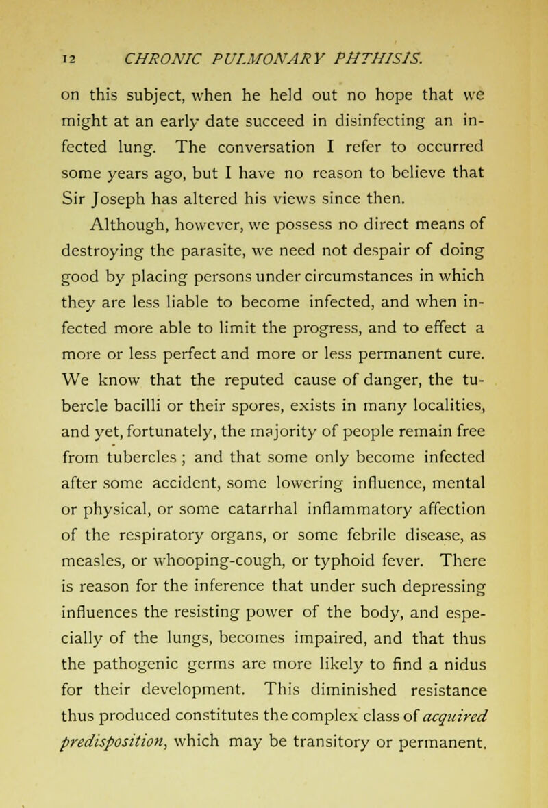 on this subject, when he held out no hope that we might at an early date succeed in disinfecting an in- fected lung. The conversation I refer to occurred some years ago, but I have no reason to believe that Sir Joseph has altered his views since then. Although, however, we possess no direct means of destroying the parasite, we need not despair of doing good by placing persons under circumstances in which they are less liable to become infected, and when in- fected more able to limit the progress, and to effect a more or less perfect and more or less permanent cure. We know that the reputed cause of danger, the tu- bercle bacilli or their spores, exists in many localities, and yet, fortunately, the majority of people remain free from tubercles ; and that some only become infected after some accident, some lowering influence, mental or physical, or some catarrhal inflammatory affection of the respiratory organs, or some febrile disease, as measles, or whooping-cough, or typhoid fever. There is reason for the inference that under such depressing influences the resisting power of the body, and espe- cially of the lungs, becomes impaired, and that thus the pathogenic germs are more likely to find a nidus for their development. This diminished resistance thus produced constitutes the complex class of acquired predisposition, which may be transitory or permanent.