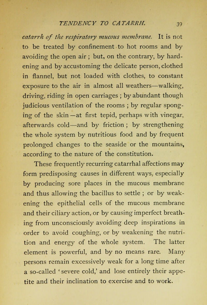 catarrh of the respiratory mucous membrane. It is not to be treated by confinement to hot rooms and by avoiding the open air ; but, on the contrary, by hard- ening and by accustoming the delicate person, clothed in flannel, but not loaded with clothes, to constant exposure to the air in almost all weathers—walking, driving, riding in open carriages ; by abundant though judicious ventilation of the rooms ; by regular spong- ing of the skin—at first tepid, perhaps with vinegar, afterwards cold—and by friction ; by strengthening the whole system by nutritious food and by frequent prolonged changes to the seaside or the mountains, according to the nature of the constitution. These frequently recurring catarrhal affections may form predisposing causes in different ways, especially by producing sore places in the mucous membrane and thus allowing the bacillus to settle ; or by weak- ening the epithelial cells of the mucous membrane and their ciliary action, or by causing imperfect breath- ing from unconsciously avoiding deep inspirations in order to avoid coughing, or by weakening the nutri- tion and energy of the whole system. The latter element is powerful, and by no means rare. Many persons remain excessively weak for a long time after a so-called ' severe cold,' and lose entirely their appe- tite and their inclination to exercise and to work.