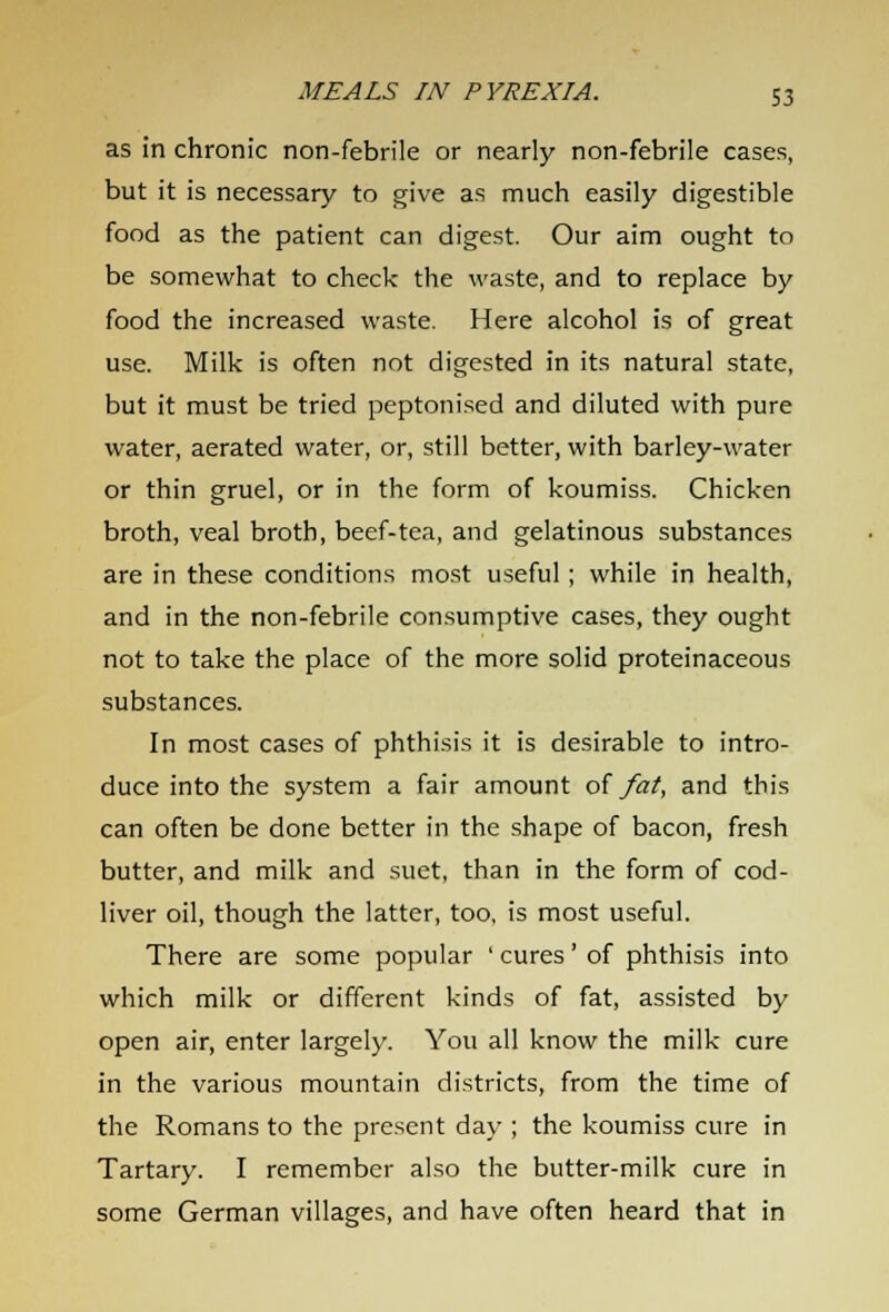 as in chronic non-febrile or nearly non-febrile cases, but it is necessary to give as much easily digestible food as the patient can digest. Our aim ought to be somewhat to check the waste, and to replace by food the increased waste. Here alcohol is of great use. Milk is often not digested in its natural state, but it must be tried peptonized and diluted with pure water, aerated water, or, still better, with barley-water or thin gruel, or in the form of koumiss. Chicken broth, veal broth, beef-tea, and gelatinous substances are in these conditions most useful ; while in health, and in the non-febrile consumptive cases, they ought not to take the place of the more solid proteinaceous substances. In most cases of phthisis it is desirable to intro- duce into the system a fair amount of fat, and this can often be done better in the shape of bacon, fresh butter, and milk and suet, than in the form of cod- liver oil, though the latter, too, is most useful. There are some popular ' cures' of phthisis into which milk or different kinds of fat, assisted by open air, enter largely. You all know the milk cure in the various mountain districts, from the time of the Romans to the present day ; the koumiss cure in Tartary. I remember also the butter-milk cure in some German villages, and have often heard that in